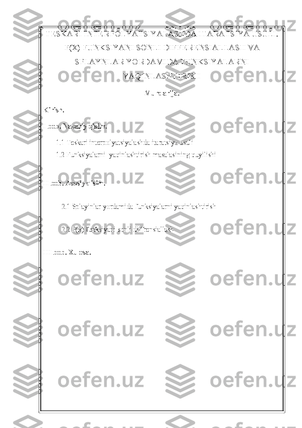 TESKARI INTERPOLYATSIYALASHDA ITARATSIYA USULI.
F(X) FUNKSIYANI SONLI DIFFERENSIALLASH VA
SPLAYNLAR YORDAMIDA FUNKSIYALARNI
YAQINLASHTIRISH  
Mundarija.
Kirish.
I bob. Nazariy qisim.
1.1 Teskari interpolyatsiyalashda itaratsiya usuli
1.2 Funksiyalarni  yaqinlashtirish masalasining quyilishi
II bob. Asosiy qisim.
2.1 Splayinlar yordamida funksiyalarni yaqinlashtirish
2.2 F(x) funksiyani sonli diffrensiallash
III bob. Xulosa. 