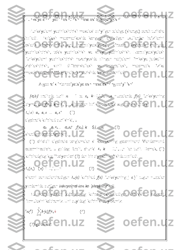 Funksiyalarni  yaqinlashtirish masalasining qo‘yilishi
Funksiyalami yaqinlashtirisli masalasi qo‘yilgan talabga (shartga) qarab turlicha
bo'ladi.   Hisoblash   matematikasida   keng   qo'llaniladigan   usullardan   ba’zilarini
eslatib   o‘tamiz.   Xususan,   interpolyatsiyalash,   o‘rtacha   kvadratik   ma’noda
yaqinlashtirish,   tekis   yaqinlashish   va   splayn   yaqinlashish.   Lterpolyatsiyalash
funksiyalami   yaqinlashtirish   nazariyasida   olingan   natijalami   fimksiya   jadvalini
zichlashtirish,   sonli   differensiallash   va   integrallash,   matematik   fizika
masalalarining to‘rdagi analogini qurishda keng qo‘llaniladi.
Algebraik interpoiyatsiyalash masalasining qo‘yilishi
[a,b]   oraliqda   turli   n   +   1   ta   x
k ,   k = 0,1,2 , … , n
  nuqtalarda   f(x)   funksiyaning
qiymatlari   f(xk ), k =  0,1,..., n  berilgan bo‘lsin. Darajasi  n  ga teng shunday	
Ln(x)=a0+a1x+…	+anxn
        (1)
algebraik ko‘phad qurilsinki, u
a
0  + 	
a1xk ...+ a
n x
k n
 =f(x
k ), k = 0,l,...,n (2)
shartlami qanoatlantirsin.
(1)   chiciqli   algebraic   tenglamalar   si   stemasining   getenninanti   Vandermond
eatermineatieir,   u   goldeg   farqli,   chunki  	
xk   k   =   0,1,...,n   lar   turli.   Demak,   (1)
ko‘phadgiag koaffiteiyentleri (2) dan bir qiymatli ko^ishda topiladi.
L
n ( x
n )=f(x)  i=0,1,…n (3)
shartni   qanoatlantiradigan   L
n (x)   ko‘phad   f(x)   funksiyaning   j   x. }"   tugun   nuqtalar
yordamida qurilgan  interpolyatsion ko ‘phad  deyiladi.
Bu   interpolyatsion   ko‘phadning   ko‘proq   ishlatiladigan   ko'rinishi   -   Lagranj
formulasini keltiramiz. Uni quyidagi ko‘rinishda yozamiz:
L
n( X
)= 
∑
k = 0n
b
(x)f(	
xk¿ (4)
(3) ga asosan 