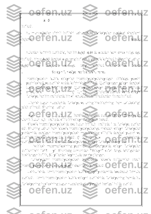 k=0
bo‘ladi.
Bu   munosabatlar   o‘rinli   bo‘lishi   uchun   b
k (x)   funksiyalar   quyidagi   shartlami
bajarishi   kerak:
.
Bulardan ko‘rinib turibdiki, har  bir   b
k (x)   [ a,b\   da   n   tadan kam  emas  nolga ega
bo‘ladi. Biroq  L
n (x)  darajasi  n  ga teng bo‘lgan algebraik ko‘phad bo‘lganligi uchun
b
k (x)   ning   darajasini   n   ga   teng   ko‘phad   ko‘rinis hida   izlash
.                                 Splayn funksiya haqida tushuncha.   
Interpolyatsion   kubik   splaynlar   interpolyatsiyalanayotgan   ob’ektga   yaxshi
yaqinlashadi va qurilish sodda ko’rinishda bo’ladi. Qurilayotgan splayn darajasi
tugun  nuqtalarga   bog’liq   emas.     Qurilayotgan   splayn   funksiya     [a,b]     oraliqda
emas, balki         [x
i ,x
i+1 ]           (i=0, n-1)       oraliqlarda quriladi va bu splayn
funksiya har bir oraliqlarda bir xil strukturali ko’phadlardan iborat bo’ladi. 
          Ulanish   tugun   nuqtalarida   funksiya   va   uning   hisoblarining     ham   uzluksizligi
talab qilinadi. Shuning   uchun
 
      [x
i ,x
i+1 ]           (i=0, n-1)           barcha oraliqlarda qurilgan splayn funksiyalar
ulanib butun [a,b] oraliqda silliq bir splayn funksiyani beradi. 
         Klassik interpolyatsiyalashda esa butun bir [a,b] oraliqda 1 ta funksiya qurilar
edi. Shuning uchun ham klassik interpolyatsiyalashga nisbatan splayn funksiyalar
yordamida   qaralgan   interpolyatsiyalash   masalasining   silliqlik   darajasi   yuqori   va
qurilishi jihatidan ham sodda bo’ladi.   (i=0, n-1)   [x
i ,x
i+1 ]                                     oraliqlarda
qurilgan silliq bo’lakli kophadli funksiyalarga splayn funksiyalar deyiladi.
          Hisoblash   matematikasining   yaqinlashish   nazariyasida   splayn   funksiyalar
qo’llanilishi   1946   –   yil   Shonberg   tomonidan   “Splayn”   so’zi   fanga   kritilgandan
boshlangan bo’lib, 50-yillardan keyin juda tez rivojlangan.     
      Funksiyalarni   interpolyatsiyalash   masalasida   klassik   polinomlar   orqali
interpolyatsiyalash masalsiga yaxshi ekanligini ko’rsatadi.
         Ushbu ishda Ermit interpolyatsion kubik splayn yordamida kvadratur formula
quriladi.     Ermit   interpolyatsion   kubik   splayni   qurilishida   funksiyaning   hamda   bu
funksiyaning hosilasining tugun nuqtalardagi qiymatlari berilgal holda qurildi.     