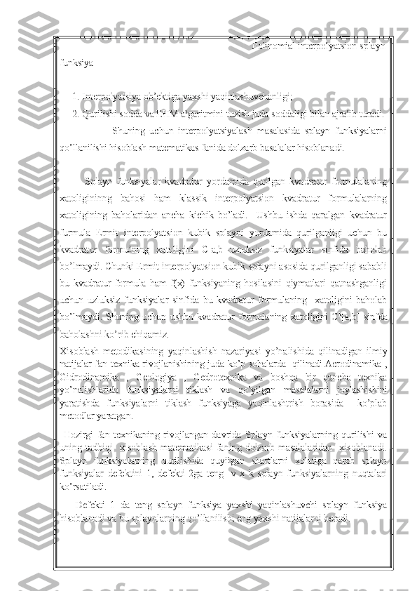                                                                      Polinomial interpolyatsion splayn
funksiya  
1. Interpolyatsiya ob’ektiga yaxshi yaqinlashuvchanligi;
2. Qurilishi sodda va EHM algaritmini tuzish juda soddaligi bilan ajralib turadi. 
                      Shuning   uchun   interpolyatsiyalash   masalasida   splayn   funksiyalarni
qo’llanilishi hisoblash matematikas fanida dolzarb basalalar hisoblanadi. 
            Splayn   funksiyalar   kvadratur   yordamida   qurilgan   kvadratur   formulalaning
xatoligininng   bahosi   ham   klassik   interpolyatsion   kvadratur   formulalarning
xatoligining   baholaridan   ancha   kichik   bo’ladi.     Ushbu   ishda   qaralgan   kvadratur
furmula   Ermit   interpolyatsion   kubik   splayni   yordamida   qurilganligi   uchun   bu
kvadratur   formulning   xatoligini   C[a,b]-uzluksiz   funksiyalar   sinfida   baholab
bo’lmaydi. Chunki Ermit interpolyatsion kubik splayni asosida qurilganligi sababli
bu   kvadratur   formula   ham   f(x)   funksiyaning   hosilasini   qiymatlari   qatnashganligi
uchun   uzluksiz   funksiyalar   sinfida   bu   kvadratur   formulaning     xatoligini   baholab
bo’lmaydi.   Shuning   uchun   ushbu   kvadratur   formulaning   xatoligini   C k
[a,b]   sinfda
baholashni ko’rib chiqamiz.   
Xisoblash   metodikasining   yaqinlashish   nazariyasi   yo’nalishida   qilinadigan   ilmiy
natijalar fan texnika rivojlanishining juda ko’p sohalarda   qilinadi Aerodinamika ,
Gidrodinamika   ,   Geologiya   ,   Gedrotexnika   va   boshqa   bir   qancha   texnika
yo’nalishlarida   funksiyalarni   tiklash   va   qo’yilgan   masalalarni   joylashishini
yaratishda   funksiyalarni   tiklash   funksiyaga   yaqinlashtrish   borasida     ko’plab
metodlar yaratgan.
  Hozirgi   fan   texnikaning   rivojlangan   davrida   Splayn   funksiyalarning   qurilishi   va
uning   tadbiqi     xisoblash   matematikasi   faning   dolzarb   masalalaridan     xisoblanadi.
Splayn   funksiyalarning   qurilishida   quyilgan   shartlarni   xolatiga   qarab   splayn
funksiyalar   defektini   1,   defekti   2ga   teng     v   x   k   splayn   funksiyalarning   nuqtalari
ko’rsatiladi.
      Defekti   1   da   teng   splayn   funksiya   yaxshi   yaqinlashuvchi   splayn   funksiya
hisoblanadi va bu splaynlarning qo’llanilishi eng yaxshi natijalarni beradi. 