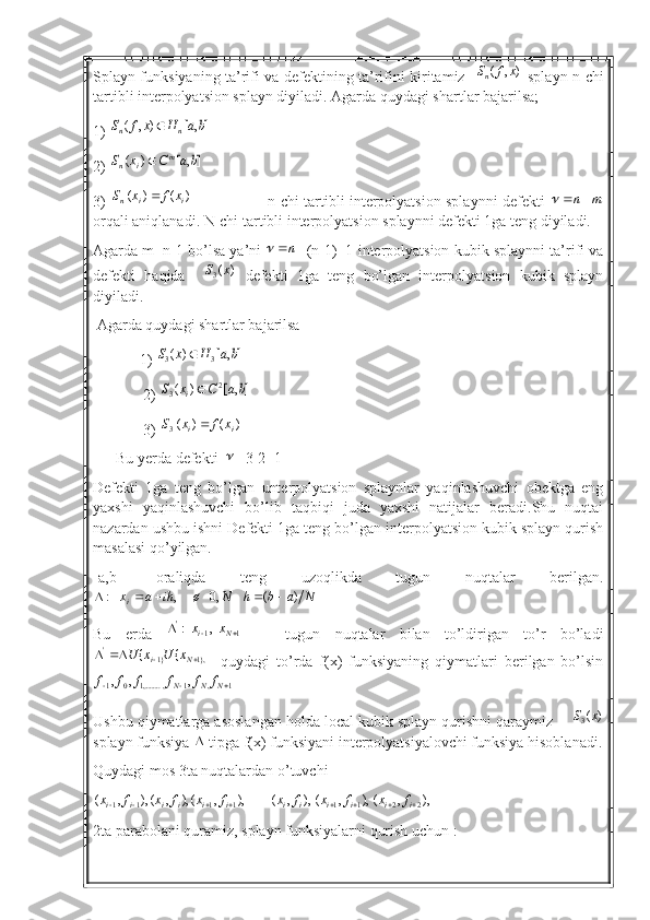 Splayn funksiyaning ta’rifi va defektining ta’rifini kiritamiz   )	,	(	x	f	Sn   splayn n-chi
tartibli interpolyatsion splayn diyiladi. Agarda quydagi shartlar bajarilsa;
1) 	
]	,	[	)	,	(	b	a	H	x	f	S	n	n	  
2) 	
]	,	[	)	(	b	a	C	x	S	m	i	n	
3)  	
nS	)	(	)	( ii	x	f	x	
                               n-chi tartibli interpolyatsion splaynni defekti  	m	n		
orqali aniqlanadi. N-chi tartibli interpolyatsion splaynni defekti 1ga teng diyiladi. 
Agarda m=n-1 bo’lsa ya’ni 	
	n	 (n-1)=1 interpolyatsion kubik splaynni ta’rifi va
defekti   haqida     )(
3 xS
  defekti   1ga   teng   bo’lgan   interpolyatsion   kubik   splayn
diyiladi. 
 Agarda quydagi shartlar bajarilsa 
1) 	
]	,	[	)	(	3	3	b	a	H	x	S	  
 2) 	
]	,	[	)	(	2	3	b	a	C	x	S	i
 3) 	
3S	)	(	)	( ii	x	f	x	
    
      Bu yerda defekti  	
 =3-2=1
Defekti   1ga   teng   bo’lgan   unterpolyatsion   splaynlar   yaqinlashuvchi   obektga   eng
yaxshi   yaqinlashuvchi   bo’lib   taqbiqi   juda   yaxshi   natijalar   beradi.Shu   nuqtai
nazardan ushbu ishni Defekti 1ga teng bo’lgan interpolyatsion kubik splayn qurish
masalasi qo’yilgan.
[a,b]   oraliqda   teng   uzoqlikda   tugun   nuqtalar   berilgan.
NabhNøihax
i )(,0,: 
Bu   erda  
1	1	'	,	:				N	i	x	x       tugun   nuqtalar   bilan   to’ldirigan   to’r   bo’ladi
},1}1'	
{	{
		 Ni	x	U	x	U
    quydagi   to’rda   f(x)   funksiyaning   qiymatlari   berilgan   bo’lsin	
1	,	1	,	,.........1	0	1	,	,	,				N	N	N	f	f	f	f	f	f
  
Ushbu qiymatlarga asoslangan holda local kubik splayn qurishni qaraymiz     )(
3 xS
splayn funksiya 	
  tipga f(x) funksiyani interpolyatsiyalovchi funksiya hisoblanadi.
Quydagi mos 3ta nuqtalardan o’tuvchi  
),,(),,(),,(
1111  iiiiii fxfxfx
      	
),	,	(	i	i	f	x	),	,	( 11  ii	f	x	),	,	(	2	2			i	i	f	x
2ta parabolani quramiz, splayn funksiyalarni qurish uchun : 