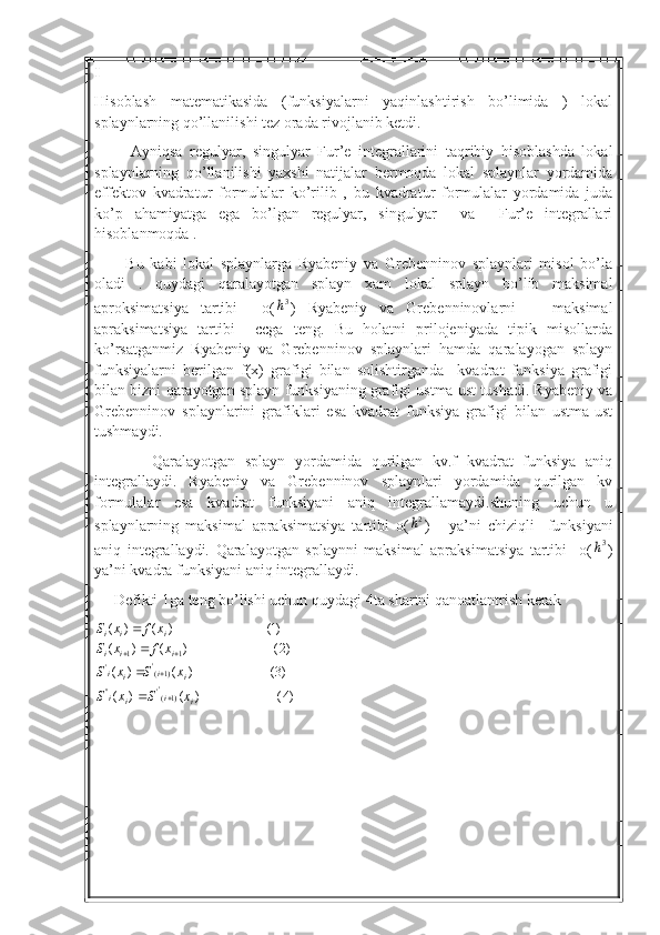 I
Hisoblash   matematikasida   (funksiyalarni   yaqinlashtirish   bo’limida   )   lokal
splaynlarning qo’llanilishi tez orada rivojlanib ketdi.
          Ayniqsa   regulyar,   singulyar   Fur’e   integrallarini   taqribiy   hisoblashda   lokal
splaynlarning   qo’llanilishi   yaxshi   natijalar   bermoqda   lokal   splaynlar   yordamida
effektov   kvadratur   formulalar   ko’rilib   ,   bu   kvadratur   formulalar   yordamida   juda
ko’p   ahamiyatga   ega   bo’lgan   regulyar,   singulyar     va     Fur’e   integrallari
hisoblanmoqda .
          Bu   kabi   lokal   splaynlarga   Ryabeniy   va   Grebenninov   splaynlari   misol   bo’la
oladi   .   quydagi   qaralayotgan   splayn   xam   lokal   splayn   bo’lib   maksimal
aproksimatsiya   tartibi     o(3h )   Ryabeniy   va   Grebenninovlarni       maksimal
apraksimatsiya   tartibi     ccga   teng.   Bu   holatni   prilojeniyada   tipik   misollarda
ko’rsatganmiz   Ryabeniy   va   Grebenninov   splaynlari   hamda   qaralayogan   splayn
funksiyalarni   berilgan   f(x)   grafigi   bilan   solishtirganda     kvadrat   funksiya   grafigi
bilan bizni qarayotgan splayn funksiyaning grafigi ustma ust tushadi. Ryabeniy va
Grebenninov   splaynlarini   grafiklari   esa   kvadrat   funksiya   grafigi   bilan   ustma-ust
tushmaydi.
            Qaralayotgan   splayn   yordamida   qurilgan   kv.f   kvadrat   funksiya   aniq
integrallaydi.   Ryabeniy   va   Grebenninov   splaynlari   yordamida   qurilgan   kv
formulalar   esa   kvadrat   funksiyani   aniq   integrallamaydi.shuning   uchun   u
splaynlarning   maksimal   apraksimatsiya   tartibi   o(	
2h )       ya’ni   chiziqli     funksiyani
aniq   integrallaydi.   Qaralayotgan   splaynni   maksimal   apraksimatsiya   tartibi     o(	
3h )
ya’ni kvadra funksiyani aniq integrallaydi.
     Defikti 1ga teng bo’lishi uchun quydagi 4ta shartni qanoatlantrish kerak 
)4()()( )3()()( )2()()( )1()()(
)1('
''' )1('
' 11
ii
ii ii
ii iii iii
xSxS xSxS xfxS xfxS
 
  