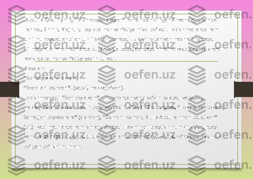   Abdulla Qodiriyning	 “Mehrobdan	 chayon”	 romanidan	 olingan	 Anvarning	 she’rida	 
Farhod,	
 Shirin,	 Majnun,	 Laylo	 talmeh	 san’atiga	 misol	 bo’ladi.	 Topishmoqlarda	 ham	 
turli	
 munosabatlar	 bilan	 turli	 ismlar	 uchraydi.	 Ularning	 tarixan	 mashhurligi	 qayd	 
etilmagan.	
 Ammo	 matnlarda	 bu	 ismlar,	 albatta,	 qandaydir	 ma’no	 kasb	 etadi	 va	 shartli	 
ravishda	
 talmeh	 san’atiga	 yaqin 	 turadi.	 
Masalan: 
“Soriboy	
 akam	 ichkari,	 
“Soqollari	
 tashqari”.	 (sabzi,	 makkajo’xori).	 
Topishmoqdagi 	
 “Soriboy	 akam”	 bir	 tomondan	 sariq	 so’zini	 eslatadi	 va	 sabzi,	 
makkajo’xorini	
 topish	 uchun	 belgi	 vazifasini	 o’taydi.	 Shuningdek,	 “Tokchama-	 tokcha,	 
Samatjon	
 boyvachcha”	 (sichqon),	 “Osmoni	 resmon,	 Mulla	 Abdurahmon-beustixon”	 
(bit) 	
 kabi	 matnlarda	 ham	 ismlar	 uchraydi.	 Taxmin	 qilib	 aytish	 mumkinki,	 shunday	 
namunalar	
 qayd	 etilgan	 hududlarda	 ismlar	 topishmoq	 aytuvchilar	 o’rtasida	 mashhur	 
bo’lgan	
 bo’lishi	 mumkin. 