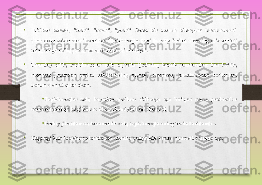 •
  E’tibor bersak,	 “tosh”.	 “qosh”,	 “yosh” 	 faqat	 bir	 tovush	 bilangina	 farqlanuvchi 	 
shakldosh	
 so’zlardan	 iboratdir.	 Topishmoqlardagi	 bunday	 fazilat	 ularning	 so’z	 san’ati	 
talablariga	
 to’liq	 javob	 bera	 olishini	 ta’minlaydi.
•
Shunday	
 qilib,	 topishmoqlar	 xalq	 og’zaki	 ijodining	 kichik	 janrlaridan	 biri	 bo’lib,	 
mohiyat	
 	jihatidan	 	millat	 	vakillarining	 	ziyrak,	 	sinchkov,	 	kuzatuvchan	 	bo’lishlari	 
uchun	
 xizmat	 qilar	 ekan.
•
Topishmoqlar
 xalq	 hayotida	 ma’lum	 e’tiborga	 ega	 bo’lgan	 narsa-predmetlar	 
nomini	
 topishga	 bag’ishlanadi	 va	 ahamiyatli	 hisoblanadi.
•
Badiiy	
 jihatdan	 mukammallik	 xalq	 topishmoqlarining	 fazilatlaridandir.	 
•
Bugungi	
 kun	 topishmoqlarida	 fan	 texnika	 yangiliklari	 ham	 munosib	 o’ringa	 ega   