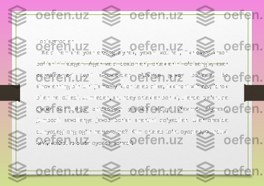 Topishmoqlar
  	Xalq	 	hamisha	 	yoshlarning	 	ziyrak,	 	yaxshi	 	xotirali,	 fikrlovchi	 	inson	 
bo’lishini	
 	istagan.	 Agar	 	xalq	 	dostonlari,	 	ertaklarini	 	o’qisangiz,	 	asar	 
qahramonlari	
 	turli	 	sinovlardan	 	o’tishiga	 	guvoh	 	bo’lasiz.	 	Bu	 
sinovlarning	
 bir	 turi	 jismoniy	 kuch	 talab	 qilsa,	 ikkinchi	 xili	 aql,	 idrok	 
bilan	
 hal	 etiladi.	 Jumladan,	 shunday	 ertaklar	 bor-ki,	 ularda	 ma’shuqa	 
qizlar	
 	turmushga	 	chiqadigan	 	yigitlari	 	oldiga	 	shaxmat	 	o’ynash,	 
jumboqli	
 	savollarga	 	javob	 	berish	 	shartini	 	qo’yadilar.	 	Ular	 	orasida	 
dunyodagi	
 eng	 og’ir	 narsa	 nima?	 Kim	 ertalab	 to’rt	 oyoqlab,	 kunduzi	 
ikki,	
 kechqurun	 uch	 oyoqda	 yuradi?	  