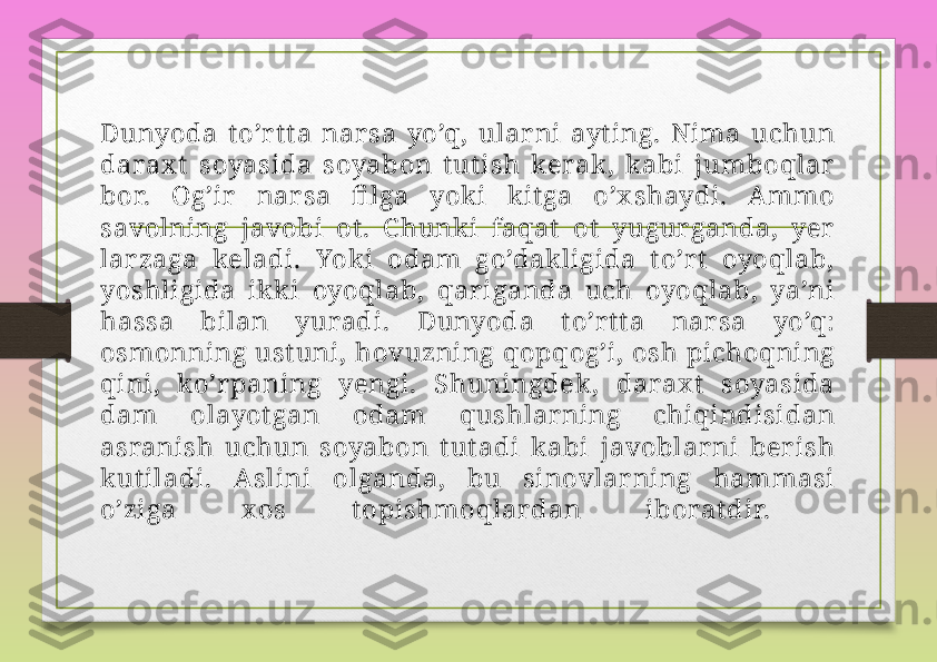 Dunyoda  t o’r tt a  nar sa  yo’q,  ular ni  ayt ing.  Nima  uchun 
darax t   soyasida  soyabon  t ut ish  kerak ,  k abi  jumboqlar  
bor.  Og’ir   nar sa  fi lga  yok i  k itga  o’x shaydi.  A mmo 
savolning  javobi  ot .  C hunk i  faqat   ot   yugur ganda,  yer  
lar zaga  keladi.  Yok i  odam  go’dak ligida  t o’r t   oyoqlab, 
yoshligida  ik k i  oyoqlab,  qar iganda  uch  oyoqlab,  ya’ni 
hassa  bilan  yuradi.  Dunyoda  t o’r t t a  nar sa  yo’q: 
osmonning ust uni, hovuzning qopqog’i, osh pichoqning 
qini,  ko’r paning  yengi.  Shuningdek ,  darax t   soyasida 
dam  olayot gan  odam  qushlar ning  chiqindisidan 
asranish  uchun  soyabon  t ut adi  k abi  javoblar ni  ber ish 
k ut iladi.  A slini  olganda,  bu  sinovlar ning  hammasi 
o’ziga  x os  t opishmoqlar dan  iborat dir.  