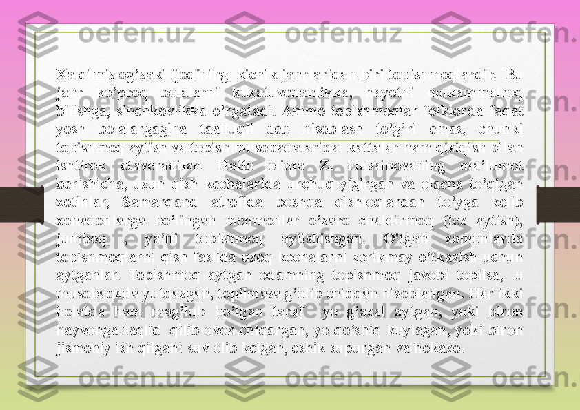 Xalqimiz og’zaki	 ijodining 	 kichik	 janrlaridan	 biri	 topishmoqlardir.  Bu	 
janr	
 	ko’proq	 	bolalarni	 	kuzatuvchanlikka,	 	hayotni	 	mukammalroq	 
bilishga,	
 sinchkovlikka	 o’rgatadi.	 Ammo	 topishmoqlar	 folklorda	 faqat	 
yosh	
 	bolalargagina	 	taalluqli	 	deb	 	hisoblash	 	to’g’ri	 	emas,	 	chunki	 
topishmoq	
 aytish	 va	 topish	 musobaqalarida 	 kattalar	 ham	 qiziqish	 bilan	 
ishtirok	
 	etaveradilar.	 	Hatto	 	olima	 	Z.	 	Husainovaning	 	ma’lumot	 
berishicha,	
 uzun	 qish	 kechalarida	 urchuq	 yigirgan	 va	 olacha	 to’qigan	 
xotinlar,	
 	Samarqand	 	atrofida	 	boshqa	 	qishloqlardan	 	to’yga	 	kelib	 
xonadonlarga	
 	bo’lingan	 	mehmonlar	 	o’zaro	 	chaldirmoq	 	(tez	 	aytish),	 
jumboq	
 	, 	ya’ni	 	topishmoq	 	aytishishgan.	 	O'tgan	 	zamonlarda	 
topishmoqlarni	
 qish	 faslida	 uzoq	 kechalarni	 zerikmay	 o’tkazish	 uchun	 
aytganlar.	
 	Topishmoq	 	aytgan	 	odamning	 	topishmoq	 	javobi	 	topilsa, 	 	u	 
musobaqada	
 yutqazgan,	 topilmasa	 g’olib	 chiqqan	 hisoblangan.	 Har	 ikki	 
holatda	
 	ham	 	mag’lub	 	bo’lgan	 	taraf	 	 	yo	 	g’azal	 	aytgan,	 	yoki	 	biron	 
hayvonga	
 taqlid 	 qilib	 ovoz	 chiqargan,	 yo	 qo’shiq	 kuylagan,	 yoki	 biron	 
jismoniy	
 ish	 qilgan:	 suv	 olib	 kelgan,	 eshik	 supurgan	 va	 hokazo.	  