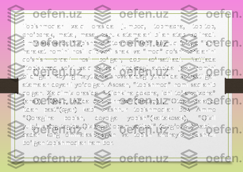 Topishmoqlar 	xalq	 	orasida	 	jumboq,	 	topmacha,	 	top-top,	 
cho’pchak,	
 	matal,	 	masal,	 	ushuk	 	atamalari	 	bilan	 	atab 	 	kelinadi.	 
Ilmiy	
 asarlarda	 “topishmoq”	 termini	 “top”	 buyruq	 fe’liga	 “ish”	 
harakat	
 nomini	 hosil	 qiluvchi	 shakl	 va	 “moq”	 qo’shimchalarini	 
qo’shish	
 	orqali	 	hosil	 	bo’lgan,	 	deb	 	ko’rsatiladi.	 	Natijada	 
“topishmoq	
 	so’zi	 	xalq	 	og’zaki	 	ijodidagi	 	alohida	 	janr	 	nomini	 
bildirgan.	
 Keyingi	 paytlarda	 shevalardagi	 yuqorida	 ko’rsatilgan	 
atamalar	
 deyarli	 yo’qolgan.	 Asosan,	 “topishmoq”	 nomi	 saqlanib	 
qolgan.	
 Xalqimiz	 orasida 	 “Kichkina	 dekcha,	 ichi	 to’la	 mixcha”	 
(anor),	
 	“Qoziq	 	ustida	 	qor	 	turmas”	 	(tuxum)	 	, 	“Otdan	 	baland,	 
itdan	
 	past”(egar)	 	kabi	 	mashhur	 	topishmoqlar	 	bor.	 	Ammo	 
“Qoragina	
 	popish,	 	devolga	 	yopish”(kaltakesak),	 	“Qizil	 
yulg’unning	
 tagida	 Qizlargul	 opam	 yotibdi”	 (qirg’ovul	 ) kabi	 u	 
qadar	
 	keng	 	ommalashmagan	 	va	 	topish	 	anchayin	 	mushkul	 
bo’lgan	
 topishmoqlar	 ham	 bor.	  