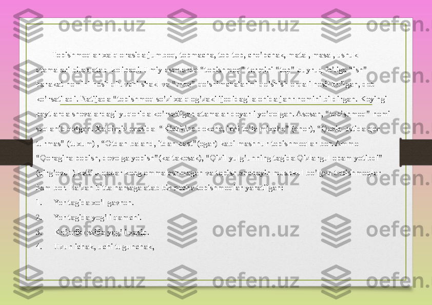 Topishmoqlar xalq	 orasida	 jumboq,	 topmacha,	 top-top,	 cho’pchak,	 matal,	 masal,	 ushuk	 
atamalari	
 bilan	 atab 	 kelinadi.	 Ilmiy	 asarlarda	 “topishmoq”	 termini	 “top”	 buyruq	 fe’liga	 “ish”	 
harakat	
 nomini	 hosil	 qiluvchi	 shakl	 va	 “moq”	 qo’shimchalarini	 qo’shish	 orqali	 hosil	 bo’lgan,	 deb	 
ko’rsatiladi.	
 Natijada	 “topishmoq	 so’zi	 xalq	 og’zaki	 ijodidagi	 alohida	 janr	 nomini	 bildirgan.	 Keyingi	 
paytlarda	
 shevalardagi	 yuqorida	 ko’rsatilgan	 atamalar	 deyarli	 yo’qolgan.	 Asosan,	 “topishmoq”	 nomi	 
saqlanib	
 qolgan.	 Xalqimiz	 orasida 	 “Kichkina	 dekcha,	 ichi	 to’la	 mixcha”	 (anor),	 “Qoziq	 ustida	 qor	 
turmas”	
 (tuxum)	 , “Otdan	 baland,	 itdan	 past”(egar)	 kabi	 mashhur	 topishmoqlar	 bor.	 Ammo	 
“Qoragina	
 popish,	 devolga	 yopish”(kaltakesak),	 “Qizil	 yulg’unning	 tagida	 Qizlargul	 opam	 yotibdi”	 
(qirg’ovul	
 ) kabi	 u qadar	 keng	 ommalashmagan	 va	 topish	 anchayin	 mushkul	 bo’lgan	 topishmoqlar	 
ham	
 bor.	 Ba’zan	 bitta	 narsaga	 atab	 bir	 necha	 topishmoqlar	 yaratilgan:
1.     	
 Yer	 tagida	 xo’l	 gavron.
2.     	
 Yer	 tagida	 yog’li	 qamchi.
3.     	
 Ko’prik	 ostida	 yog’li	 xasip.
4.     	
 Uzun	 ichak,	 uchi	 tugunchak, 