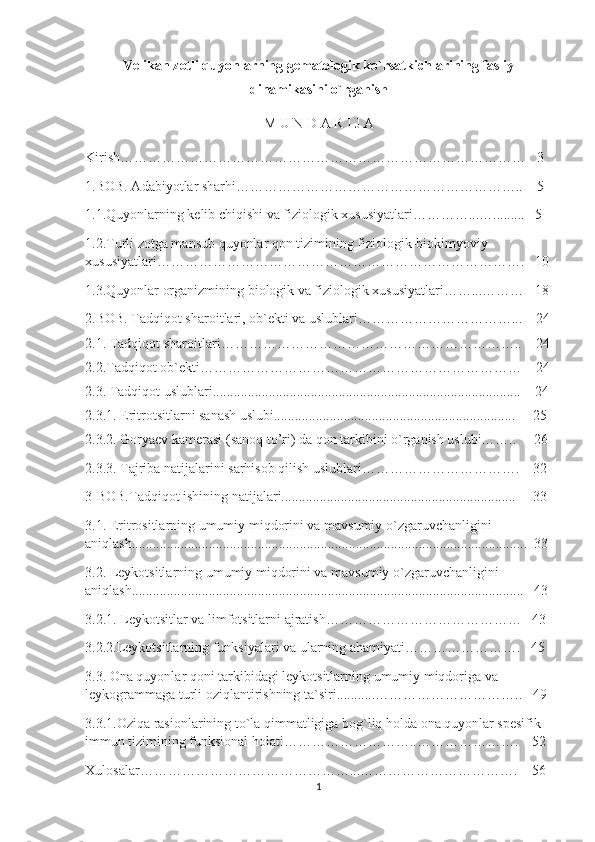 Velikan zotli quyonlarning gematologik ko`rsatkichlarining fasliy
dinamikasini o`rganish  
M U N D A R I J A
Kirish……………………………………………………………………………    3
1.BOB. Adabiyotlar sharhi……………………………………………………..    5
1.1.Quyonlarning kelib chiqishi va fiziologik xususiyatlari…………...….........   5
1.2.Turli zotga mansub quyonlar qon tizimining fiziologik-biokimyoviy 
xususiyatlari…………………………………………………………………….   10
1.3.Quyonlar organizmining biologik va fiziologik xususiyatlari……...………   18
2.BOB. Tadqiqot sharoitlari, ob`ekti va uslublari……………………………...    24
2.1. Tadqiqot sharoitlari ………………………………………………………..    24
2.2.Tadqiqot ob`ekti ……………………………………………………………    24
2.3. Tadqiqot uslublari ........................................................................................    24
2.3.1. Eritrotsitlarni sanash uslubi.....................................................................     25
2.3.2. Goryaev kamerasi (sanoq to’ri) da qon tarkibini o`rganish uslubi……..     26
2.3.3. Tajriba natijalarini sarhisob qilish uslublari…………………………….    32
3-BOB.Tadqiqot ishining natijalari...................................................................     33
3.1. Eritrositlarning umumiy miqdorini va mavsumiy o`zgaruvchanligini 
aniqlash.................................................................................................................  33
3.2. Leykotsitlarning umumiy miqdorini va mavsumiy o`zgaruvchanligini 
aniqlash................................................................................................................   43
3.2.1. Leykotsitlar va limfotsitlarni ajratish……………………………………   43
3.2.2.Leykotsitlarning funksiyalari va ularning ahamiyati…………………….   45
3.3. Ona quyonlar qoni tarkibidagi leykotsitlarning umumiy miqdoriga va 
leykogrammaga turli oziqlantirishning ta`siri...........…………………………..   49
3.3.1.Oziqa rasionlarining to`la qimmatligiga bog`liq holda ona quyonlar spesifik 
immun tizimining funksional holati………………………..………………….    52 
Xulosalar………………………………………...…………………………….    56
1 