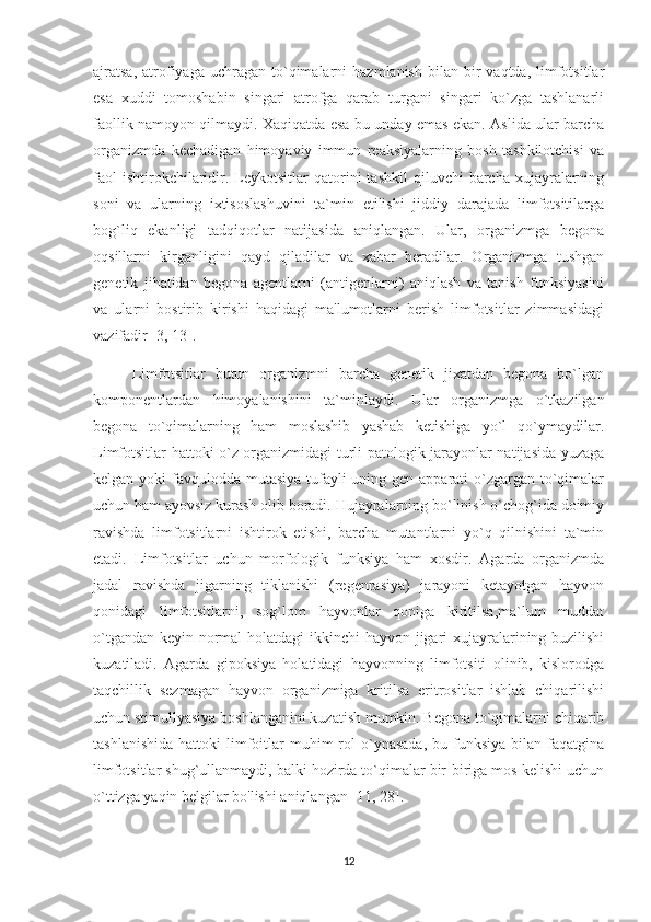 ajratsa,  atrofiyaga   uchragan   to`qimalarni   hazmlanish   bilan   bir  vaqtda,  limfotsitlar
esa   xuddi   tomoshabin   singari   atrofga   qarab   turgani   singari   ko`zga   tashlanarli
faollik namoyon qilmaydi. Xaqiqatda esa bu unday emas ekan. Aslida ular barcha
organizmda   kechadigan   himoyaviy   immun   reaksiyalarning   bosh   tashkilotchisi   va
faol  ishtirokchilaridir.  Leykotsitlar  qatorini   tashkil   qiluvchi   barcha  xujayralarning
soni   va   ularning   ixtisoslashuvini   ta`min   etilishi   jiddiy   darajada   limfotsitilarga
bog`liq   ekanligi   tadqiqotlar   natijasida   aniqlangan.   Ular,   organizmga   begona
oqsillarni   kirganligini   qayd   qiladilar   va   xabar   beradilar.   Organizmga   tushgan
genetik   jihatidan   begona   agentlarni   (antigenlarni)   aniqlash   va   tanish   funksiyasini
va   ularni   bostirib   kirishi   haqidagi   ma'lumotlarni   berish   limfotsitlar   zimmasidagi
vazifadir [3, 13].
        Limfotsitlar   butun   organizmni   barcha   genetik   jixatdan   begona   bo`lgan
komponentlardan   himoyalanishini   ta`minlaydi.   Ular   organizmga   o`tkazilgan
begona   to`qimalarning   ham   moslashib   yashab   ketishiga   yo`l   qo`ymaydilar.
Limfotsitlar hattoki o`z organizmidagi turli patologik jarayonlar natijasida yuzaga
kelgan yoki  favqulodda mutasiya tufayli uning gen apparati  o`zgargan to`qimalar
uchun ham ayovsiz kurash olib boradi. Hujayralarning bo`linish o`chog`ida doimiy
ravishda   limfotsitlarni   ishtirok   etishi,   barcha   mutantlarni   yo`q   qilnishini   ta`min
etadi.   Limfotsitlar   uchun   morfologik   funksiya   ham   xosdir.   Agarda   organizmda
jadal   ravishda   jigarning   tiklanishi   (regenrasiya)   jarayoni   ketayotgan   hayvon
qonidagi   limfotsitlarni,   sog`lom   hayvonlar   qoniga   kiritilsa,ma`lum   muddat
o`tgandan keyin normal  holatdagi  ikkinchi  hayvon jigari xujayralarining buzilishi
kuzatiladi.   Agarda   gipoksiya   holatidagi   hayvonning   limfotsiti   olinib,   kislorodga
taqchillik   sezmagan   hayvon   organizmiga   kritilsa   eritrositlar   ishlab   chiqarilishi
uchun stimullyasiya boshlanganini kuzatish mumkin. Begona to`qimalarni chiqarib
tashlanishida   hattoki   limfoitlar   muhim  rol   o`ynasada,   bu  funksiya   bilan  faqatgina
limfotsitlar shug`ullanmaydi, balki hozirda to`qimalar bir-biriga mos kelishi uchun
o`ttizga yaqin belgilar bo'lishi aniqlangan [11, 28].
12 