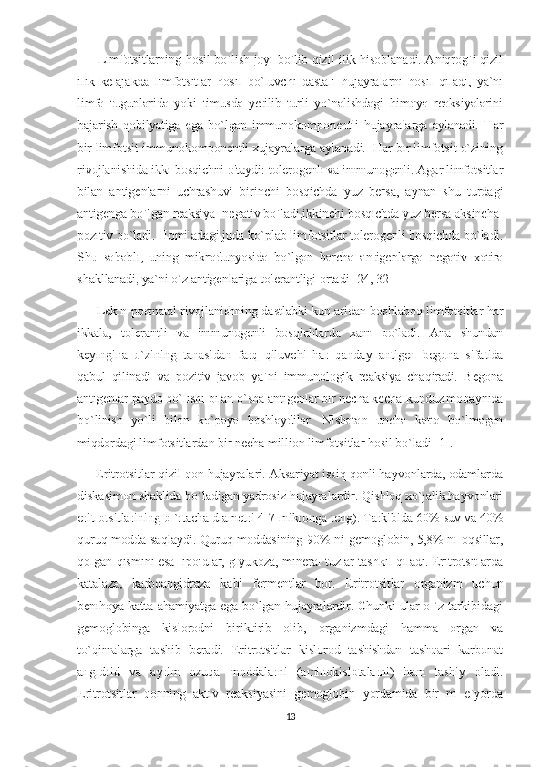           Limfotsitlarning hosil bo`lish joyi bo`lib qizil ilik hisoblanadi. Aniqrog`i qizil
ilik   kelajakda   limfotsitlar   hosil   bo`luvchi   dastali   hujayralarni   hosil   qiladi,   ya`ni
limfa   tugunlarida   yoki   timusda   yetilib   turli   yo`nalishdagi   himoya   reaksiyalarini
bajarish   qobilyatiga   ega   bo`lgan   immunokomponentli   hujayralarga   aylanadi.   Har
bir limfotsit immunokomponentli xujayralarga aylanadi.  Har bir limfotsit o`zining
rivojlanishida ikki bosqichni o'taydi: tolerogenli va immunogenli. Agar limfotsitlar
bilan   antigenlarni   uchrashuvi   birinchi   bosqichda   yuz   bersa,   aynan   shu   turdagi
antigenga bo`lgan reaksiya- negativ bo`ladi,ikkinchi bosqichda yuz bersa aksincha-
pozitiv bo`ladi. Homiladagi juda ko`plab limfotsitlar tolerogenli bosqichda bo`ladi.
Shu   sababli,   uning   mikrodunyosida   bo`lgan   barcha   antigenlarga   negativ   xotira
shakllanadi, ya`ni o`z antigenlariga tolerantligi ortadi [24, 32]. 
          Lekin postnatal rivojlanishning dastlabki kunlaridan boshlaboq limfotsitlar har
ikkala,   tolerantli   va   immunogenli   bosqichlarda   xam   bo`ladi.   Ana   shundan
keyingina   o`zining   tanasidan   farq   qiluvchi   har   qanday   antigen   begona   sifatida
qabul   qilinadi   va   pozitiv   javob   ya`ni   immunologik   reaksiya   chaqiradi.   Begona
antigenlar paydo bo`lishi bilan o`sha antigenlar bir necha kecha-kunduz mobaynida
bo`linish   yo`li   bilan   ko`paya   boshlaydilar.   Nisbatan   uncha   katta   bo`lmagan
miqdordagi limfotsitlardan bir necha million limfotsitlar hosil bo`ladi [1].
       Eritrotsitlar qizil qon hujayralari. Aksariyat issiq qonli hayvonlarda, odamlarda
diskasimon shaklida bo`ladigan yadrosiz hujayralardir. Qishloq xo`jalik hayvonlari
eritrotsitlarining o `rtacha diametri 4-7 mikronga teng). Tarkibida 60% suv va 40%
quruq modda saqlaydi. Quruq moddasining 90% ni gemoglobin, 5,8% ni oqsillar,
qolgan qismini esa lipoidlar, glyukoza, mineral tuzlar tashkil qiladi. Eritrotsitlarda
katalaza,   karboangidraza   kabi   fermentlar   bor.   Eritrotsitlar   organizm   uchun
benihoya katta ahamiyatga ega bo`lgan hujayralardir. Chunki ular o `z tarkibidagi
gemoglobinga   kislorodni   biriktirib   olib,   organizmdagi   hamma   organ   va
to`qimalarga   tashib   beradi.   Eritrotsitlar   kislorod   tashishdan   tashqari   karbonat
angidrid   va   ayrim   ozuqa   moddalarni   (aminokislotalarni)   ham   tashiy   oladi.
Eritrotsitlar   qonning   aktiv   reaksiyasini   gemoglobin   yordamida   bir   m   e`yorda
13 