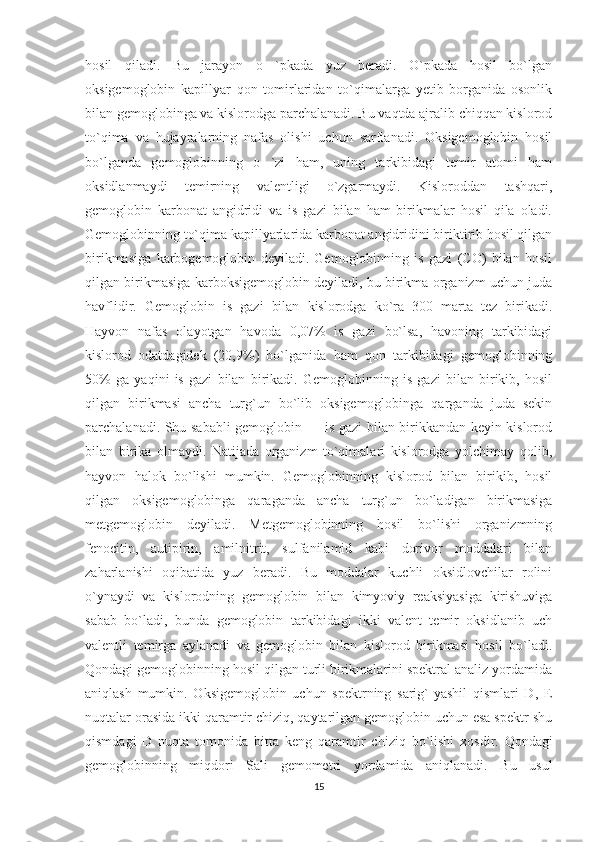 hosil   qiladi.   Bu   jarayon   o   `pkada   yuz   beradi.   O`pkada   hosil   bo`lgan
oksigemoglobin   kapillyar   qon   tomirlaridan   to`qimalarga   yetib   borganida   osonlik
bilan gemoglobinga va kislorodga parchalanadi. Bu vaqtda ajralib chiqqan kislorod
to`qima   va   hujayralarning   nafas   olishi   uchun   sarflanadi.   Oksigemoglobin   hosil
bo`lganda   gemoglobinning   o   `zi   ham,   uning   tarkibidagi   temir   atomi   ham
oksidlanmaydi   temirning   valentligi   o`zgarmaydi.   Kisloroddan   tashqari,
gemoglobin   karbonat   angidridi   va   is   gazi   bilan   ham   birikmalar   hosil   qila   oladi.
Gemoglobinning to`qima kapillyarlarida karbonat angidridini biriktirib hosil qilgan
birikmasiga   karbogemoglobin   deyiladi.   Gemoglobinning   is   gazi   (CO)   bilan   hosil
qilgan birikmasiga karboksigemoglobin deyiladi, bu birikma organizm uchun juda
havflidir.   Gemoglobin   is   gazi   bilan   kislorodga   ko`ra   300   marta   tez   birikadi.
Hayvon   nafas   olayotgan   havoda   0,07%   is   gazi   bo`lsa,   havoning   tarkibidagi
kislorod   odatdagidek   (20,9%)   bo`lganida   ham   qon   tarkibidagi   gemoglobinning
50%   ga   yaqini   is   gazi   bilan   birikadi.   Gemoglobinning   is   gazi   bilan   birikib,   hosil
qilgan   birikmasi   ancha   turg`un   bo`lib   oksigemoglobinga   qarganda   juda   sekin
parchalanadi. Shu sababli gemoglobin — is gazi bilan birikkandan keyin kislorod
bilan   birika   olmaydi.   Natijada   organizm   to`qimalari   kislorodga   yolchimay   qolib,
hayvon   halok   bo`lishi   mumkin.   Gemoglobinning   kislorod   bilan   birikib,   hosil
qilgan   oksigemoglobinga   qaraganda   ancha   turg`un   bo`ladigan   birikmasiga
metgemoglobin   deyiladi.   Metgemoglobinning   hosil   bo`lishi   organizmning
fenocitin,   autipirin,   amilnitrit,   sulfanilamid   kabi   dorivor   moddalari   bilan
zaharlanishi   oqibatida   yuz   beradi.   Bu   moddalar   kuchli   oksidlovchilar   rolini
o`ynaydi   va   kislorodning   gemoglobin   bilan   kimyoviy   reaksiyasiga   kirishuviga
sabab   bo`ladi,   bunda   gemoglobin   tarkibidagi   ikki   valent   temir   oksidlanib   uch
valentli   temirga   aylanadi   va   gemoglobin   bilan   kislorod   birikmasi   hosil   bo`ladi.
Qondagi gemoglobinning hosil qilgan turli birikmalarini spektral analiz yordamida
aniqlash   mumkin.   Oksigemoglobin   uchun   spektrning   sarig`-yashil   qismlari   D,   E
nuqtalar orasida ikki qaramtir chiziq, qaytarilgan gemoglobin uchun esa spektr shu
qismdagi   D   nuqta   tomonida   bitta   keng   qaramtir   chiziq   bo`lishi   xosdir.   Qondagi
gemoglobinning   miqdori   Sali   gemometri   yordamida   aniqlanadi.   Bu   usul
15 