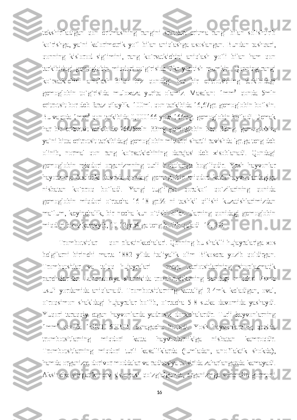 tekshiriladigan   qon   eritmasining   rangini   standart   eritma   rangi   bilan   solishtirib
ko`rishga,   ya`ni   kalorimetrik   yo`l   bilan   aniqlashga   asoslangan.   Bundan   tashqari,
qonning   kislorod   sig`imini,   rang   ko`rsatkichini   aniqlash   yo`li   bilan   ham   qon
tarkibidagi   gemoglobin   miqdori   to`g`risida   fikr   yuritish   mumkin.   Qonning   rangi
ko`rsatkichini   aniqlash   bilan   biz   qondagi   har   bir   eritrotsitning   tarkibidagi
gemoglobin   to`g`risida   muloxaza   yurita   olamiz.   Masalan:   1mm 3
  qonda   5mln
eritrotsit bor deb faraz qilaylik. 100ml. qon tarkibida 16,67gr. gemoglobin bo`lsin.
Bu vaqtda 1mm 3
 qon tarkibida 0,000166 yoki 166mg. gemoglobin bo`ladi. Demak
har   bir   eritrotsit   tarkibida   166/5mln=33mg   gemoglobin   bor.   33mg.   gemoglobin,
ya`ni bitta eritrotsit tarkibidagi gemoglobin miqdori shartli ravishda lgr.ga teng deb
olinib,   normal   qon   rang   ko`rsatkichining   darajasi   deb   xisoblanadi.   Qondagi
gemoglobin   miqdori   organizmning   turli   holatlariga   bog`liqdir.   Yosh   hayvonlar
hayotining   dastlabki   davrida   qondagi   gemoglobin   miqdori   katta   hayvonlardagiga
nisbatan   ko`proq   bo`ladi.   Yangi   tug`ilgan   qorako`l   qo`zilarining   qonida
gemoglobin   miqdori   o`rtacha   16-18   gr.%   ni   tashkil   qilishi   kuzatishlarimizdan
ma`lum,   keyinchalik,   bir   necha   kun   o`tishi   bilan   ularning   qonidagi   gemoglobin
miqdori biroz kamayib, 10-12gr.% ga teng bo`lib qoladi [14, 29].
              Trombotsitlar — qon plastinkachalari. Qonning bu shaklli hujayralariga xos
belgilarni   birinchi   marta   1882   yilda   italiyalik   olim   Bikosera   yozib   qoldirgan.
Trombotsitlar   va   taloq   hujayralari   -   mega   kariotsitlarining   sitoplazmatik
parchalaridir.   Laboratoriya   sharoitida   trombotsitlarning   qondagi   miqdori   Fomo
usuli   yordamida   aniqlanadi.   Trombotsitlarning   kattaligi   2-4mk.   keladigan,   oval,
o`roqsimon   shakldagi   hujayralar   bo`lib,   o`rtacha   5-8   sutka   davomida   yashaydi.
Yuqori   taraqqiy   etgan   hayvonlarda   yadrosiz   donachalardir.   Turli   hayvonlarning
1mm 3
  qonida   100000-600000   donagacha   bo`ladi.   Yosh   hayvonlarning   qonida
trombotsitlarning   miqdori   katta   hayvonlarnikiga   nisbatan   kamroqdir.
Trombotsitlarning   miqdori   turli   kasalliklarda   (jumladan,   anofilaktik   shokda),
hamda organizm dorivor moddalar va radiatsiya ta`sirida zaharlanganda kamayadi.
Aksincha   simpatik   nerv   sistemasi   qo`zg`alganda,   organizmga   adrenalin   gormoni
16 