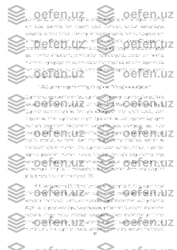 yuborilganda,   turli   jarohatlar   paytida   trombotsitlarning   soni   ko`payadi.   Ularning
soni   sutka   davomida   ham   o`zgarib   turadi.   Jumladan,   kunduzi   kechagidagiga
qaraganda ko`proq bo`ladi. Jismoniy  ish bajarilayotganda ham  bu hujayralar  soni
ko`payadi.   Trombotsitlar   taloq   va   retikula—endotelial   sistema   hujayralarida
parchalanadi. Trombotsitlar organizmda qonning ivish jarayonida katta ahamiyatga
ega.   Tomirlar   shikastlanib,   trombotsitlari   parchalanganda,   ulardan   qon   ivishida
muhim rol o`ynaydigan bir qator moddalar bilan birgalikda serotonin degan modda
ham   ajralib   chiqadiki,   bu   modda   tomir   devorini   toraytirib   qon   ivishiga   sharoit
yaratilishida ishtirok etadi [19].
1.3.Quyonlar organizmining biologik va fiziologik xususiyatlari
Quyonlar sut emizuvchilar sinfiga, quyonlar turi, yovvoyi quyonlar oilasiga, ikkita
kesuvchi tishlilar kenja oilasiga ta`luqli hayvon (E.A.Vagin, R.P.Svetkova, 1991).
Quyonlar   qator   biologik   va   fiziologik   xususiyatlari   bilan   ajralib   turadi,   ularni
o`rgatish   va   bilish   quyonlardan   to`g`ri   foydalanish   va   ular   organizmidagi   ayrim
patologik   jarayonlarni   rivojlanishini   tushinishda   katta   ahamiyatga   ega.   Bular
orasidan,   jadal   rivojlanish,   serpushtlilik,   tez   ko`payish,   jinsiy   siklni   fasllarga
bog`liq   emasligi,   sut   berish   davri   bilan   bug`ozlikning   birgalikda   kechishi   va
boshqalarni   ajratish   mumkin.   Ona   quyonlar   tuqqan   kunidan,   bir   kun   o`tganidan
keyinoq   yetalanishi   mumkin.   Bunaqa   holatdagi   fiziologik   jarayonlarning   birga
ketishi   ona   quyonlarning   organizmiga   va   kelgusi   avlodiga   salbiy   ta`sir
ko`rsatmaydi.  Bir  yilda  10 martagacha  bola  olish  mumkin.  Ammo eng  qulayi  bir
yilda 5 marta bola olishi hisoblanadi [22].
         K.S.Esenbaevaning (2003) ma`lumotiga ko`ra bir yilda 30-40 ta quyon bolasi
olish   mumkin.   Yuqorida   qayd   etilgan   quyon   zotlari   orasida   kaliforniya   zoti   eng
samaralisi   hisoblanadi.   Ushbu   zot   murakkab   qayta   chatishtirish   usuli   yordamida
AQSh da oq yangi zelandiya, rus gorkastaev, yirikshinshilla zotlarini chatishtirish
natijasida   olingan   ma`qul   tiplardagi   duragaylarni   o`zaro   chatishtirish   yo`li   bilan
olingan. Ona  quyonlardan har   bir   tug`ishida  8  dan 10  tagacha  quyon bolasi  olish
mumkin,   shu   bois   quyonlar   orasida   ushbu   zot   bir   muncha   serpusht   hisoblanadi.
17 