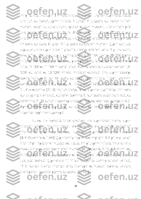 Bir yilda bitta ona quyon 5-6 marta bolalashi mumkin. Urg'ochi quyonlarda odatda
to`rt   juft   sut   bezlari,   ayrim   hollarda   3   juftdan   6   juftgacha   sut   bezlari   bo`lishi
mumkin. Rangi oq, qulog`i, burni, oyoqlari va dumi mustasno. Ular qo`ng`ir yoki
qora   rangda   bo`lishi   mumkin.   (S.   N.   Aleksandrov,   T.   I.   Kosova,   2007).   Quyon
bolalari 17-20 kunlik yoshgacha faqat ona suti bilan oziqlanadilar. Ona quyon esa
bir kecha-kunduzda 50 g.dan 200 g. gacha sut ajratishi  mumkin. Quyon suti  juda
quyuq, shu bois quyon bolasi  1 g kunlik o`sishga erishishi  uchun 2 g. ona sutini,
emsa kifoya. Qish payti quyon sutining tarkibida 10-13% oqsil va 15-22% (ayrim
hollarda   27%   gacha)   yog`   saqlansa,   yoz   oylarida   bu   ko`rsatkichlar   o`zaro   mos
holda 13-15% va 11-15% ni tashkil qiladi. Sutning tarkibida bulardan tashqari 1,8-
2,2%   sut   qandi   va   1,5-2,5%   mineral   moddalar   saqlanadi.   Ona   quyon   laktasiya
davrida   har   kuni   50   dan   270   gacha   sut   beradi,   ayrim   hollarda   100-200   grammni
tashkil   etadi.   (V.     V.   Kester,   A.   G.   Utkin,   1993).   S.K.Aleksandrov   va
G.I.Kosovalarning   (2007)   ma`lumotlariga   ko`ra   quyonlar   tug`ilishiga   bir   necha
kun qolganida boshlanadi, sut berish davrining 20 kunligacha qadar orta boradi, sut
berishining 21-25 kunlari o`zgarmay qoladi, so`ngra esa sekin-asta kamaya boradi.
Ayrim   hollarda   ona   quyonlarda   sut   ajralishi   sut   berishi   davrining   60   kun
o`tganidan keyin ham tugamaydi. 
              Bu   esa   o`z   navbatida   bolasi   ajratilgan   ona   quyonlardan   boshqa   quyon
bolalarini   emizish   imkonini   beradi.   Rivojlanishning   eng   yuqori   ko`rsatkichlari
bilan   qish   yoki   erta   bahorda   tug`ilgan   quyonchalar   ajralib   turadi.
(A.K.Kalashnikov,   1987).Quyonlarning   hayoti   davomiyligini   5-7   yil   eng   uzog`i
bilan 12 yil foydalanish muddati esa odatda 3-4 yil, ayrim hollarda biroz ko`proq
maxsuldorligiga qarab davom etishi mumkin. (A.I.Makarov, 2002, K.A.Komilova,
2003).Quyon   bolalari   jun   qoplamisiz   va   ko`r   tug`iladi   lekin   ularning   rivojlanishi
juda jadal  kechadi.  Quyonchalar   10-14  kun bo`lganida ularning ko`zlari  ochiladi,
16-20   kundan   boshlab   inlaridan   chiqa   boshlaydi   va   mustaqil   ravishda   oziqlana
boshlaydilar. Dastlabki yigirma kungacha [21, 27, 30].
18 