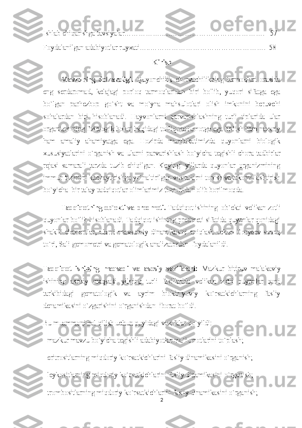 Ishlab chiqarishga tavsiyalar……………......………………………………….   57
Foydalanilgan adabiyotlar ruyxati…..………………………………………….  58
Kirish
Mavzuning   dolzarbligi.   Quyonchilik   chorvachilikning   tarmoqlari   orasida
eng   sеrdaromad,   kеlajagi   porloq   tarmoqlaridan   biri   bo'lib,   yuqori   sifatga   ega
bo`lgan   parhеzbop   go`sht   va   mo`yna   mahsulotlari   olish   imkonini   bеruvchi
sohalardan   biri   hisoblanadi.   Hayvonlarni   parvarishlashning   turli   tiplarida   ular
organizmining fiziologik holati haqidagi to`liq ma'lumotga ega bo'lish ham nazariy
ham   amaliy   ahamiyatga   ega.   Hozirda   mamlakatimizda   quyonlarni   biologik
xususiyatlarini   o`rganish   va   ularni   parvarishlash   bo`yicha   tegishli   chora-tadbirlar
rejasi   samarali   tarzda   tuzib   chiqilgan.   Kеyingi   yillarda   quyonlar   organizmining
immun tizimini kuchaytirishga yo`naltirilgan vositalarni topish va takomillashtirish
bo`yicha  bir talay tadqiqotlar olimlarimiz tomonidan olib borilmoqda. 
Tadqiqotning ob`ekti va predmeti.  Tadqiqot ishining  ob`ekti  velikan zotli
quyonlar bo`lib hisoblanadi. Tadqiqot ishining predmeti sifatida quyonlar qonidagi
shaklli   elementlar,   ularni   mavsumiy   dinamikasini   aniqlash   uchun   Goryaev   sanoq
to`ri, Sali gemometri va gematologik analizatordan  foydalanildi.
Tadqiqot   ishining   maqsadi   va   asosiy   vazifalar i :   Mazkur   bitiruv   malakaviy
ishining   asosiy   maqsadi   yilning   turli   fasillarida   velikan   zotli   quyonlar   qoni
tarkibidagi   gematologik   va   ayrim   biokimyoviy   ko`rsatkichlarning   fasliy
denamikasini o`zgarishini o`rganishdan  iborat bo`ldi.
Bu muammoni hal qilish uchun quyidagi vazifalar qo`yildi:
- mazkur mavzu bo`yicha tegishli adabiyotlar ma`lumotlarini to`plash;
- eritrositlarning miqdoriy ko`rsatkichlarini fasliy dinamikasini o`rganish;
- leykositlarning miqdoriy ko`rsatkichlarini fasliy dinamikasini o`rganish;
- trombositlarning miqdoriy ko`rsatkichlarini fasliy dinamikasini o`rganish;
2 