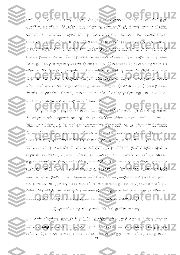 omillari,     fiziologik   jarayonlarga,   shu   jumladan   hayvonlarning   maxsuldorligiga
kuchli   ta`sir   qiladi.   Masalan,   quyonlarning   serpushtliligi,   domiy   omil   bo`lsada,
ko`pchilik   hollarda   hayvonlarning   oziqlantirishi,   saqlash   va   parvarishlash
sharoitlari   bilan   ta`min   etiladi.   Quyonlar   ancha   qo`rqoq,   shu   bois,   ular   uchun
o`sish,   rivojlanishi   va   ko`payish   davrlarining   barcha   etaplarida   tinch   va   qulay
sharoit yaratish zarur. Doimiy ravishda qo`rquv ostida bo`lgan quyonlarning asab
tizimiga jiddiy darajada yuklama (stres) beradi. Quyonxonalar havosining ammiak
bilan   to`lib   ketishi,   shovqin,   oziqalarning   sifatini   yomon   bo`lishi   quyonlar
organizmining turli  funksiyalariga, jumladan qayta ko`payish funksiyasiga keskin
ta`sir   ko`rsatadi   va   organizmining   chidamliligini   (rezistentligini)   pasaytiradi.
Barcha   hayvonlar   singari,   quyon   ham   o`z   fiziologiyasiga   ega   va   siz   buni
bilishingiz uchun biz uni quyida ko`rsatamiz:
              Voyaga etgan quyonning vazni: Uning normal o`lchami 1,5 dan 6 kg gacha.
Bu zotga qarab o`zgaradi va urg`ochilar erkaklarnikidan kattaroq bo`ladi. Teri: U
38,5 dan 40 darajagacha bo`lgan haroratni rivojlantiradi. Nafas olish: Bir daqiqada
30   dan   60   tagacha   nafas   oladi.   Yurak   urishi:   Ular   daqiqada   180   dan   250   gacha
hisoblanadi. Quyon hayoti: Bu 5 yoshdan 9 yoshgacha, ko`pi bilan 10 yoshda sodir
bo`ladi.   Uning   xulq-atvori   ancha   xotirjam,   jang   qilishni   yoqtirmaydi,   agar   u
qayerda   bo`lmasin,   u   jonli   bo`ladi,   qo`rquvdan   azob   chekadi   va   qo`rqib   ketadi.
Agar u noma`lum shovqinni eshitsa, u darhol qafasi tomon yuguradi va agar u o`z
yashash   joyida   bo`lsa,   u   o`z   chuquriga   yuguradi.   Ular   boshqa   hayvonlar   kabi
odamlar   bilan   yaxshi   munosabatda   bo`lishadi.   U   bu   jarayonni   o`ziga   ishonganini
his qilganida va ijtimoiy aloqalarni o`rnatganida amalga oshiradi, shundan so`ng u
doimo   his   qilish   uchun   ajoyib   sentimental   aloqaga   ega   bo`lgan   odamlar   bilan   bu
aloqani yaxshilash yo`lini izlaydi, hamrohlik qiladi va u seviladi [10].
Quyon o`zining tabiiy muhitida bo`lganida qanday
U o`zining haqiqiy  yashash   joyida bo`lganida,  uning  terisi  zich  va  juda yumshoq
bo`ladi,   rangi   dono   bo`lib,   tanasining   ko`p   qismida   qumga   o`xshash   rangga   ega
bo`ladi.   Qorin   va   tomoq   sohasi   biroz   ochroq   rangga   ega   bo`lib,   uning   vazni
21 