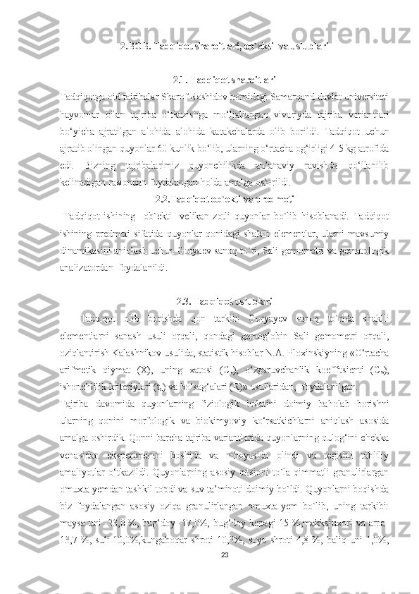 2.BOB. Tadqiqot sharoitlari, ob`ekti  va uslublari
2.1. Tadqiqot sharoitlari
Tadqiqotga oid tajribalar Sharof Rashidov nomidagi Samarqand davlat universiteti
hayvonlar   bilan   tajriba   o‘tkazishga   mo‘ljallangan   vivariyda   tajriba   variantlari
bo‘yicha   ajratilgan   alohida   alohida   katakchalarda   olib   borildi.   Tadqiqot   uchun
ajratib olingan quyonlar 60 kunlik bo‘lib, ularning o‘rtacha og‘irligi 4-5 kg atrofida
edi.   Bizning   tajribalarimiz   quyonchilikda   an’anaviy   ravishda   qo‘llanilib
kelinadigan rasiondan foydalangan holda amalga oshirildi.  
2.2.Tadqiqot ob`ekti  va predmeti
  Tadqiqot   ishining     ob`ekti     velikan   zotli   quyonlar   bo`lib   hisoblanadi.   Tadqiqot
ishining   predmeti   sifatida   quyonlar   qonidagi   shaklli   elementlar,   ularni   mavsumiy
dinamikasini aniqlash uchun Goryaev sanoq to`ri, Sali gemometri va gematologik
analizatordan  foydalanildi.
2.3. Tadqiqot uslublari
Tadqiqot   olib   borishda   qon   tarkibi   Goryayev   sanoq   to`rida   shaklli
elementlarni   sanash   usuli   orqali,   qondagi   gemoglobin   Sali   gemometri   orqali,
oziqlantirish Kalashnikov usulida, statistik hisoblar  N.A. Ploxinskiyning «O‘rtacha
arifmetik   qiymat   (X),   uning   xatosi   ( C
x ),   o‘zgaruvchanlik   koeffitsienti   ( C
v ),
ishonchlilik kriteriylari (t
d ) va bo‘sag‘alari (R)» usullaridan ,   foydalanilgan.  
Tajriba   davomida   quyonlarning   fiziologik   holatini   doimiy   baholab   borishni
ularning   qonini   morfologik   va   biokimyoviy   ko‘rsatkichlarni   aniqlash   asosida
amalga oshirdik. Qonni barcha tajriba variantlarida quyonlarning qulog‘ini chekka
venasidan   eksperimentni   boshida   va   nihoyasida   olindi   va   tegishli   tahliliy
amaliyotlar   o‘tkazildi.   Quyonlarning   asosiy   ratsioni   to`la   qimmatli   granulirlargan
omuxta yemdan tashkil topdi va suv ta’minoti doimiy bo`ldi. Quyonlarni boqishda
biz   foydalangan   asosiy   oziqa   granulirlangan   omuxta-yem   bo`lib,   uning   tarkibi:
maysa uni  -23,0 %, bug‘doy -17,0%, bug‘doy kepagi-15 %,makkajuxori  va arpa-
13,7   %,   suli-10,0%,kungaboqar   shroti-10,3%,   soya   shroti   4,8   %,   baliq   uni-1,0%,
23 