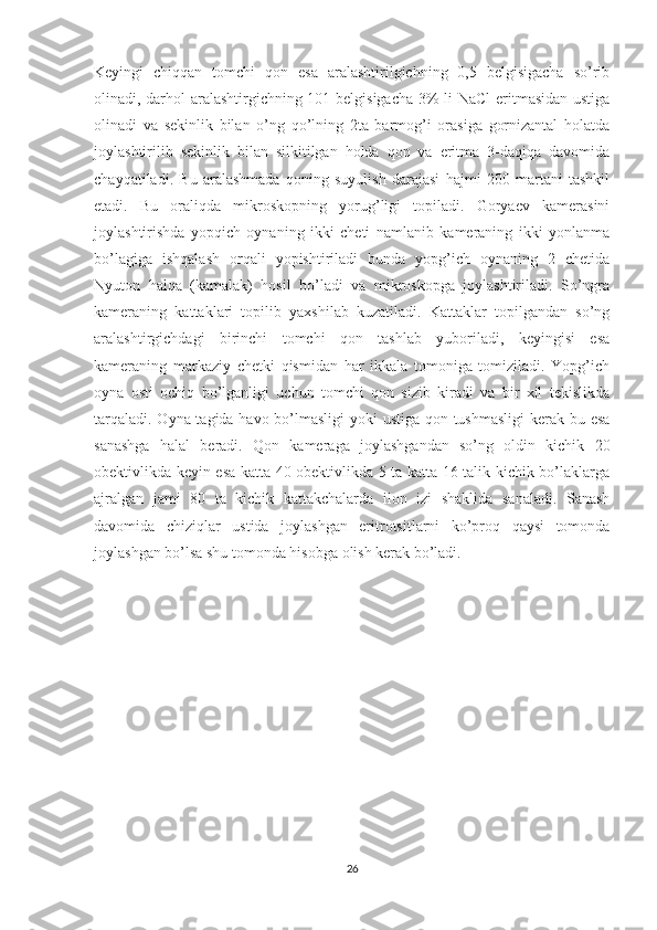 Keyingi   chiqqan   tomchi   qon   esa   aralashtirilgichning   0,5   belgisigacha   so’rib
olinadi, darhol aralashtirgichning 101 belgisigacha 3% li NaCl  eritmasidan ustiga
olinadi   va   sekinlik   bilan   o’ng   qo’lning   2ta   barmog’i   orasiga   gornizantal   holatda
joylashtirilib   sekinlik   bilan   silkitilgan   holda   qon   va   eritma   3-daqiqa   davomida
chayqatiladi.   Bu   aralashmada   qoning   suyulish   darajasi   hajmi   200   martani   tashkil
etadi.   Bu   oraliqda   mikroskopning   yorug’ligi   topiladi.   Goryaev   kamerasini
joylashtirishda   yopqich   oynaning   ikki   cheti   namlanib   kameraning   ikki   yonlanma
bo’lagiga   ishqalash   orqali   yopishtiriladi   bunda   yopg’ich   oynaning   2   chetida
Nyuton   halqa   (kamalak)   hosil   bo’ladi   va   mikroskopga   joylashtiriladi.   So’ngra
kameraning   kattaklari   topilib   yaxshilab   kuzatiladi.   Kattaklar   topilgandan   so’ng
aralashtirgichdagi   birinchi   tomchi   qon   tashlab   yuboriladi,   keyingisi   esa
kameraning   markaziy   chetki   qismidan   har   ikkala   tomoniga   tomiziladi.   Yopg’ich
oyna   osti   ochiq   bo’lganligi   uchun   tomchi   qon   sizib   kiradi   va   bir   xil   tekislikda
tarqaladi. Oyna tagida havo bo’lmasligi  yoki ustiga qon tushmasligi  kerak bu esa
sanashga   halal   beradi.   Qon   kameraga   joylashgandan   so’ng   oldin   kichik   20
obektivlikda keyin esa katta 40 obektivlikda 5 ta katta 16 talik kichik bo’laklarga
ajralgan   jami   80   ta   kichik   kattakchalarda   ilon   izi   shaklida   sanaladi.   Sanash
davomida   chiziqlar   ustida   joylashgan   eritrotsitlarni   ko’proq   qaysi   tomonda
joylashgan bo’lsa shu tomonda hisobga olish kerak bo’ladi.
26 