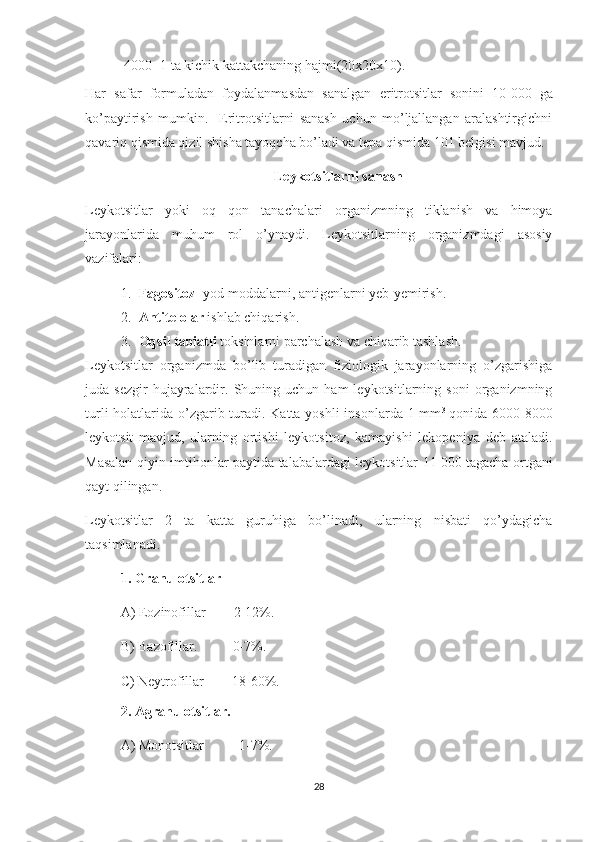   4000- 1 ta kichik kattakchaning hajmi(20x20x10).
Har   safar   formuladan   foydalanmasdan   sanalgan   eritrotsitlar   sonini   10   000   ga
ko’paytirish   mumkin.     Eritrotsitlarni   sanash   uchun   mo’ljallangan   aralashtirgichni
qavariq qismida qizil shisha tayoqcha bo’ladi va tepa qismida 101 belgisi mavjud.
                                                       Leykotsitlarni sanash
Leykotsitlar   yoki   oq   qon   tanachalari   organizmning   tiklanish   va   himoya
jarayonlarida   muhum   rol   o’ynaydi.   Leykotsitlarning   organizmdagi   asosiy
vazifalari:
1. Fagositoz - yod moddalarni, antigenlarni yeb-yemirish.
2. Antitelolar  ishlab chiqarish.
3. Oqsil tabiatli  toksinlarni parchalash va chiqarib tashlash.
Leykotsitlar   organizmda   bo’lib   turadigan   fiziologik   jarayonlarning   o’zgarishiga
juda  sezgir   hujayralardir.   Shuning   uchun   ham   leykotsitlarning   soni   organizmning
turli  holatlarida o’zgarib turadi. Katta yoshli insonlarda 1 mm 3  
qonida 6000-8000
leykotsit   mavjud,   ularning   ortishi   leykotsitoz,   kamayishi   lekopeniya   deb   ataladi.
Masalan qiyin imtihonlar paytida talabalardagi leykotsitlar 11   000 tagacha ortgani
qayt qilingan.
Leykotsitlar   2   ta   katta   guruhiga   bo’linadi,   ularning   nisbati   qo’ydagicha
taqsimlanadi.
1.  Granulotsitlar
A) Eozinofillar        2-12%.
B) Bazofillar.          0-7%.
C ) Neytrofillar        18-60%.
2 . Agranulotsitlar.
A) Monotsitlar          1-7%. 
28 