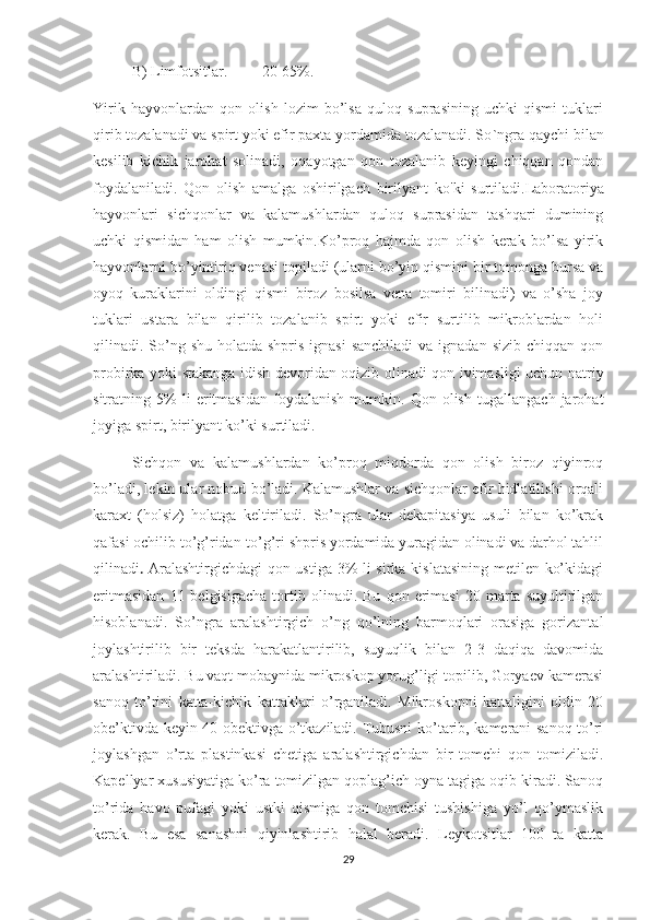 B) Limfotsitlar.         20-65%.
Yirik   hayvonlardan   qon   olish   lozim   bo’lsa   quloq   suprasining   uchki   qismi   tuklari
qirib tozalanadi va spirt yoki efir paxta yordamida tozalanadi. So ` ngra qaychi bilan
kesilib   kichik   jarohat   solinadi,   oqayotgan   qon   tozalanib   keyingi   chiqqan   qondan
foydalaniladi.   Qon   olish   amalga   oshirilgach   birilyant   ko ' ki   surtiladi.Laboratoriya
hayvonlari   sichqonlar   va   kalamushlardan   quloq   suprasidan   tashqari   dumining
uchki   qismidan   ham   olish   mumkin.Ko’proq   hajmda   qon   olish   kerak   bo’lsa   yirik
hayvonlarni bo’yintiriq venasi topiladi (ularni bo’yin qismini bir tomonga bursa va
oyoq   kuraklarini   oldingi   qismi   biroz   bosilsa   vena   tomiri   bilinadi)   va   o’sha   joy
tuklari   ustara   bilan   qirilib   tozalanib   spirt   yoki   efir   surtilib   mikroblardan   holi
qilinadi. So’ng shu  holatda  shpris ignasi  sanchiladi  va  ignadan sizib chiqqan  qon
probirka yoki stakanga idish devoridan oqizib olinadi qon ivimasligi uchun natriy
sitratning   5%   li   eritmasidan   foydalanish   mumkin.   Qon   olish   tugallangach   jarohat
joyiga spirt, birilyant ko’ki surtiladi.
Sichqon   va   kalamushlardan   ko’proq   miqdorda   qon   olish   biroz   qiyinroq
bo’ladi, lekin ular nobud bo’ladi. Kalamushlar va sichqonlar efir hidlatilishi orqali
karaxt   (holsiz)   holatga   keltiriladi.   So’ngra   ular   dekapitasiya   usuli   bilan   ko’krak
qafasi ochilib to’g’ridan-to’g’ri shpris yordamida yuragidan olinadi va darhol tahlil
qilinadi .   Aralashtirgichdagi  qon ustiga 3% li sirka kislatasining metilen ko’kidagi
eritmasidan   11  belgisigacha   tortib  olinadi.   Bu   qon  erimasi   20  marta   suyultirilgan
hisoblanadi.   So’ngra   aralashtirgich   o’ng   qo’lning   barmoqlari   orasiga   gorizantal
joylashtirilib   bir   teksda   harakatlantirilib,   suyuqlik   bilan   2-3   daqiqa   davomida
aralashtiriladi. Bu vaqt mobaynida mikroskop yorug’ligi topilib, Goryaev kamerasi
sanoq   to’rini   katta-kichik   kattaklari   o’rganiladi.   Mikroskopni   kattaligini   oldin   20
obe’ktivda keyin 40 obektivga o’tkaziladi. Tubusni ko’tarib, kamerani sanoq to’ri
joylashgan   o’rta   plastinkasi   chetiga   aralashtirgichdan   bir   tomchi   qon   tomiziladi.
Kapellyar xususiyatiga ko’ra tomizilgan qoplag’ich oyna tagiga oqib kiradi. Sanoq
to’rida   havo   pufagi   yoki   ustki   qismiga   qon   tomchisi   tushishiga   yo’l   qo’ymaslik
kerak.   Bu   esa   sanashni   qiyinlashtirib   halal   beradi.   Leykotsitlar   100   ta   katta
29 