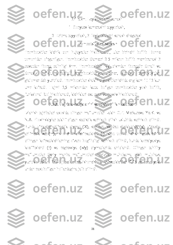 2.4-rasm. Leykotsitlarni sanash
1- Goryaev kamerasini tayyorlash,
2- Eritma tayyorlash, 3- leykotsitlarni sanash chegarasi
Trombotsitlarni sanash
Trombo t sitlar   kichik   qon   hujayralar   hisoblanadi,   ular   birinchi   bo’lib   Donne
tomonidan   o’rganilgan.   Trombotsitlar   diametri   2-5   mikron   bo’lib   membranasi   3
qavatdan   iborat   qalinligi   8nm.   Trombotsitlar   ikki   qismdan   iboratdir   donali   va
donasiz   bo’lib,   donachali   trombotsitlar-granulomer,   donasiz   trombotsitlar-
gialomer deb yuritiladi. Trombotsitlar shaklli elementlar ichida eng kam 10-12 kun
umr   ko’radi.   Hajmi   2,5   mikrondan   katta   bo’lgan   trombotsitlar   yosh   bo’lib,
funksional faol hisoblanadi, kichiklari esa qarri va passiv hisoblanadi.
2 .3.3. Tajriba natijalarini sarhisob qilish uslublari
Izlanish   tajribalari   asosida   olingan   ma’lumotlar   Lakin   G.F.   Merkureva   Ye.K.   va
N.A.  Ploxinskiylar   taklif   qilgan  statistik   sarhisob   qilish   uslubida   sarhisob   qilindi.
Bunda   o‘rtacha   arifmetik   qiymat   (X),   standart   kvadrat   cheklanish   (α),   o‘rtacha
arifmetik   xato(m),   ishonchlilik   ko‘rsatkichi   (t)   isbot   topildi.   Shuningdek   tahlil
qilingan ko‘rsatkichlarning o‘zaro bog‘liqligi  sarhisob qilindi, bunda korrelyasiya
koeffitsienti   (r)   va   regressiya   (x/y)   qiymatlarida   aniqlandi.   Olingan   tahliliy
ma’lumotlar   ilmiy   manba   ma’lumotlari   negizida   muhokama   qilib   mulohaza
yuritish   uchun   farqli   jihatlarning   ishonchlilik   ko‘rsatkichlari   0,05   ga   teng   yoki
undan past bo‘lgan hollardagina jalb qilindi.
31 