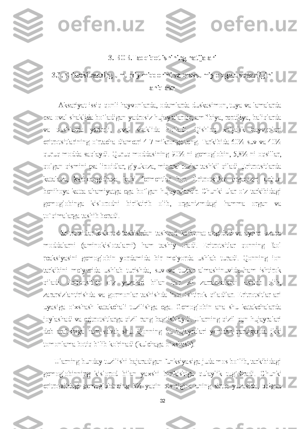 3. BOB.Tadqiqot ishining natijalari
3.1. Eritrositlarning umumiy miqdorini va mavsumiy o`zgaruvchanligini
aniqlash 
            Aksariyat issiq qonli hayvonlarda, odamlarda duskasimon, tuya va lamalarda
esa oval shaklida bo`ladigan yadrosiz hujayralardir; amfibiya, reptiliya, baliqlarda
va   qushlarda   yadroli,   oval   shaklida   bo`ladi.   Qishloq   xo`jalik   hayvonlari
eritrotsitlarining o`rtacha diametri 4-7 mikronga teng. Tarkibida 60% suv va 40%
quruq modda saqlaydi. Quruq moddasining 90% ni gemoglobin, 5,8% ni oqsillar,
qolgan qismini esa lipoidlar, glyukoza, mineral tuzlar tashkil qiladi. Eritrotsitlarda
katalaza,   karboangidraza   kabi   fermentlar   bor.   Eritrotsitlar   organizm   uchun
benihoya  katta  ahamiyatga   ega  bo`lgan   hujayralardir.  Chunki   ular   o`z  tarkibidagi
gemoglobinga   kislorodni   biriktirib   olib,   organizmdagi   hamma   organ   va
to`qimalarga tashib beradi. 
            Eritrotsitlar   kislorod   tashishdan   tashqari   karbonat   angidrid   va   ayrim   ozuqa
moddalarni   (aminokislotalarni)   ham   tashiy   oladi.   Eritrotsitlar   qonning   faol
reaksiyasini   gemoglobin   yordamida   bir   me`yorda   ushlab   turadi.   Qonning   ion
tarkibini   me`yorida   ushlab   turishda,   suv   va   tuzlar   almashinuvida   ham   ishtirok
qiladi.   Eritrotsitlar   o`z   yuzalari   bilan   har   xil   zarrachalarni   ushlab   olib,
zararsizlantirishda   va   gormonlar   tashishda   ham   ishtirok   qiladilar.   Eritrotsitlar   ari
uyasiga   o`xshash   katakchali   tuzilishga   ega.   Gemoglobin   ana   shu   katakchalarda
joylashadi va eritrotsitlarga qizil rang bag`ishlaydi. Ularning qizil qon hujayralari
deb   atalishiga   ham   sabab   shu.   Qonning   bu   hujayralari   yonidan   qaralganda   ikki
tomonlama botiq b`lib ko'rinadi (kulchaga o`xshash). 
       Ularning bunday tuzilishi bajaradigan funksiyasiga juda mos bo`lib, tarkibidagi
gemoglobinning   kislorod   bilan   yaxshi   birikishiga   qulaylik   tug`diradi.   Chunki
eritrotsitdagi   gemoglobinning   3%   yaqin   qismigina   uning   sirtqi   yuzasida,   qolgan
32 