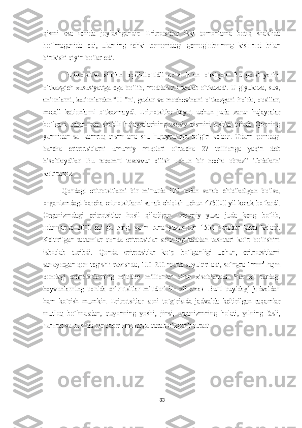 qismi   esa   ichida   joylashgandir.   Eritrotsitlar   ikki   tomonlama   botiq   shaklida
bo`lmaganida   edi,   ularning   ichki   tomonidagi   gemoglobinning   kislorod   bilan
birikishi qiyin bo`lar edi. 
            Eritrotsitlar   sirtdan   oqsil-lipoidli   po`st   bilan   o`ralgan.   Bu   po`st   yarim
o`tkazgich xususiyatiga ega bo`lib, moddalarni tanlab o`tkazadi. U glyukoza, suv,
anionlarni, kationlardan “H +
”ni, gazlar va mochevinani o`tkazgani holda, oqsillar,
metall   kationlarni   o`tkazmaydi.   Eritrotsitlar   hayot   uchun   juda   zarur   hujayralar
bo`lgani  uchun  qon shaklli  hujayralarining asosiy  qismini  tashkil  qiladi. Qonning
yarmidan   sal   kamroq   qismi   ana   shu   hujayralarga   to`g`ri   keladi.   Odam   qonidagi
barcha   eritrotsitlarni   umumiy   miqdori   o`rtacha   27   trillionga   yaqin   deb
hisoblaydilar.   Bu   raqamni   tasavvur   qilish   uchun   bir   necha   obrazli   ifodalarni
keltiramiz. 
          Qondagi   eritrotsitlarni   bir   minutda   100   tadan   sanab   chiqiladigan   bo`lsa,
organizmdagi barcha eritrotsitlarni sanab chiqish uchun 475000 yil kerak bo`lardi.
Organizmdagi   eritrotsitlar   hosil   qiladigan   umumiy   yuza   juda   keng   bo`lib,
odamlarda   3000   m 2
  ga   teng,   ya`ni   tana   yuzasidan   1500   barobar   katta   keladi.
Keltirilgan   raqamlar   qonda   eritrotsitlar   sonining   haddan   tashqari   ko`p   bo`lishini
isbotlab   turibdi.   Qonda   eritrotsitlar   ko`p   bo`lganligi   uchun,   eritrotsitlarni
sanayotgan qon tegishli ravishda, 100-200 marta suyultiriladi, so`ngra 1mm 3
  hajm
qondagi   eritrotsitlarning   miqdori   millionlar   bilan   xisoblanadi.   Har   xil   turdagi
hayvonlarning   qonida   eritrotsitlar   miqdori   bir   xil   emas.   Buni   quyidagi   jadvaldan
ham   ko`rish   mumkin.   Eritrotsitlar   soni   to`g`risida   jadvalda   keltirilgan   raqamlar
mutloq   bo`lmasdan,   quyonning   yoshi,   jinsi,   organizmning   holati,   yilning   fasli,
harorat va boshqa bir qator omillarga qarab o`zgarib turadi.
                                      
33 