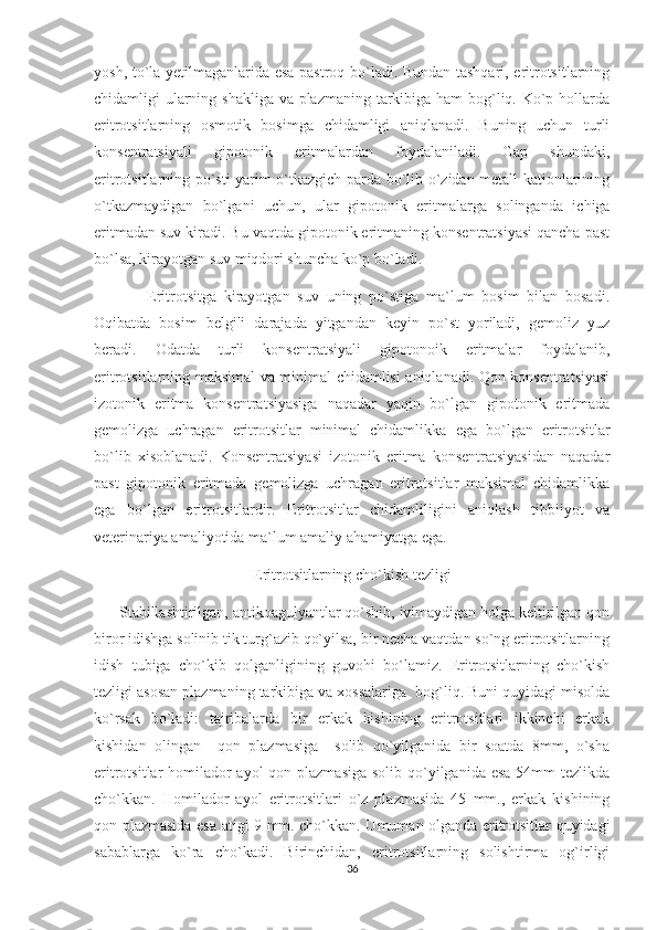 yosh, to`la yetilmaganlarida esa pastroq bo`ladi. Bundan tashqari, eritrotsitlarning
chidamligi ularning shakliga va plazmaning tarkibiga ham  bog`liq. Ko`p hollarda
eritrotsitlarning   osmotik   bosimga   chidamligi   aniqlanadi.   Buning   uchun   turli
konsentratsiyali   gipotonik   eritmalardan   foydalaniladi.   Gap   shundaki,
eritrotsitlarning po`sti yarim o`tkazgich parda bo`lib o`zidan metall kationlarining
o`tkazmaydigan   bo`lgani   uchun,   ular   gipotonik   eritmalarga   solinganda   ichiga
eritmadan suv kiradi. Bu vaqtda gipotonik eritmaning konsentratsiyasi qancha past
bo`lsa, kirayotgan suv miqdori shuncha ko`p bo`ladi. 
              Eritrotsitga   kirayotgan   suv   uning   po`stiga   ma`lum   bosim   bilan   bosadi.
Oqibatda   bosim   belgili   darajada   yitgandan   keyin   po`st   yoriladi,   gemoliz   yuz
beradi.   Odatda   turli   konsentratsiyali   gipotonoik   eritmalar   foydalanib,
eritrotsitlarning maksimal va minimal chidamlisi aniqlanadi. Qon konsentratsiyasi
izotonik   eritma   konsentratsiyasiga   naqadar   yaqin   bo`lgan   gipotonik   eritmada
gemolizga   uchragan   eritrotsitlar   minimal   chidamlikka   ega   bo`lgan   eritrotsitlar
bo`lib   xisoblanadi.   Konsentratsiyasi   izotonik   eritma   konsentratsiyasidan   naqadar
past   gipotonik   eritmada   gemolizga   uchragan   eritrotsitlar   maksimal   chidamlikka
ega   bo`lgan   eritrotsitlardir.   Eritrotsitlar   chidamliligini   aniqlash   tibbiiyot   va
veterinariya amaliyotida ma`lum amaliy ahamiyatga ega. 
Eritrotsitlarning cho`kish tezligi
       Stabillashtirilgan, antikoagulyantlar qo`shib, ivimaydigan holga keltirilgan qon
biror idishga solinib tik turg`azib qo`yilsa, bir necha vaqtdan so`ng eritrotsitlarning
idish   tubiga   cho`kib   qolganligining   guvohi   bo`lamiz.   Eritrotsitlarning   cho`kish
tezligi asosan plazmaning tarkibiga va xossalariga  bog`liq. Buni quyidagi misolda
ko`rsak   bo`ladi:   tajribalarda   bir   erkak   kishining   eritrotsitlari   ikkinchi   erkak
kishidan   olingan     qon   plazmasiga     solib   qo`yilganida   bir   soatda   8mm,   o`sha
eritrotsitlar homilador ayol  qon plazmasiga  solib qo`yilganida esa 54mm  tezlikda
cho`kkan.   Homilador   ayol   eritrotsitlari   o`z   plazmasida   45   mm.,   erkak   kishining
qon plazmasida esa atigi 9 mm. cho`kkan. Umuman olganda eritrotsitlar quyidagi
sabablarga   ko`ra   cho`kadi.   Birinchidan,   eritrotsitlarning   solishtirma   og`irligi
36 