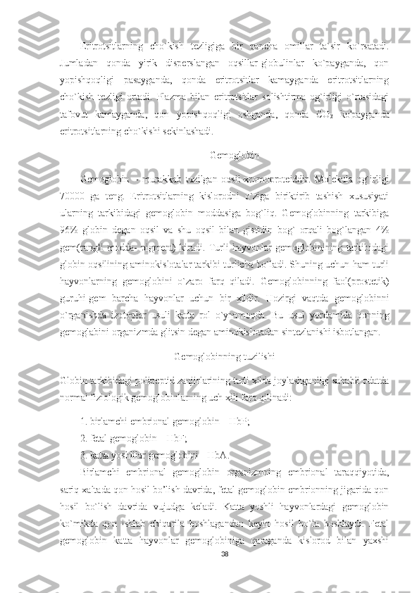 Eritrotsitlarning   cho`kish   tezligiga   bir   qancha   omillar   ta`sir   ko`rsatadi.
Jumladan   qonda   yirik   disperslangan   oqsillar-globulinlar   ko`payganda,   qon
yopishqoqligi   pasayganda,   qonda   eritrotsitlar   kamayganda   eritrotsitlarning
cho`kish   tezligi   ortadi.   Plazma   bilan   eritrotsitlar   solishtirma   og`irligi   o`rtasidagi
tafovut   kamayganda,   qon   yopishqoqligi   oshganda,   qonda   CO
2   ko'payganda
eritrotsitlarning cho`kishi sekinlashadi. 
Gemoglobin
Gemoglobin   –   murakkab   tuzilgan   oqsil-xromoproteiddir.   Molekula   og`irligi
70000   ga   teng.   Eritrotsitlarning   kislorodni   o`ziga   biriktirib   tashish   xususiyati
ularning   tarkibidagi   gemoglobin   moddasiga   bog`liq.   Gemoglobinning   tarkibiga
96%   globin   degan   oqsil   va   shu   oqsil   bilan   gistidin   bog`   orqali   bog`langan   4%
gem(rangli   modda-   pigment)   kiradi.   Turli   hayvonlar   gemoglobinining   tarkibidagi
globin oqsilining aminokislotalar tarkibi turlicha bo`ladi. Shuning uchun ham turli
hayvonlarning   gemoglobini   o`zaro   farq   qiladi.   Gemoglobinning   faol(prostetik)
guruhi-gem   barcha   hayvonlar   uchun   bir   xildir.   Hozirgi   vaqtda   gemoglobinni
o`rganishda   izotoplar   usuli   katta   rol   o`ynamoqda.   Bu   usul   yordamida   qonning
gemoglabini organizmda glitsin degan aminokislotadan sintezlanishi isbotlangan. 
Gemoglobinning tuzilishi
Globin tarkibidagi polipeptid zanjirlarining turli xilda joylashganligi sababli odatda
normal fiziologik gemoglobinlarning uch xili farq qilinadi: 
1. birlamchi embrional gemoglobin – HbP;
2. fetal gemoglobin – HbF;        
3. katta yoshlilar gemoglobini – HbA.
Birlamchi   embrional   gemoglobin   organizmning   embrional   taraqqiyotida,
sariq xaltada qon hosil bo’lish davrida, fetal gemoglobin embrionning jigarida qon
hosil   bo`lish   davrida   vujudga   keladi.   Katta   yoshli   hayvonlardagi   gemoglobin
ko`mikda   qon   ishlab   chiqarila   boshlagandan   keyin   hosil   bo`la   boshlaydi.   Fetal
gemoglobin   katta   hayvonlar   gemoglobiniga   qaraganda   kislorod   bilan   yaxshi
38 