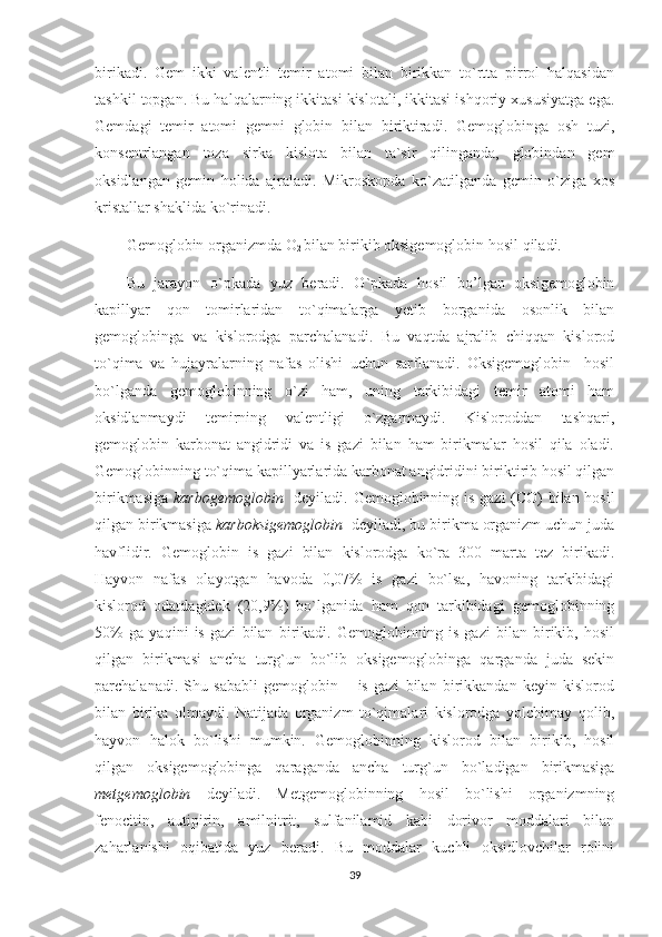 birikadi.   Gem   ikki   valentli   temir   atomi   bilan   birikkan   to`rtta   pirrol   halqasidan
tashkil topgan. Bu halqalarning ikkitasi kislotali, ikkitasi ishqoriy xususiyatga ega.
Gemdagi   temir   atomi   gemni   globin   bilan   biriktiradi.   Gemoglobinga   osh   tuzi,
konsentrlangan   toza   sirka   kislota   bilan   ta`sir   qilinganda,   globindan   gem
oksidlangan   gemin   holida   ajraladi.   Mikroskopda   ko`zatilganda   gemin   o`ziga   xos
kristallar shaklida ko`rinadi. 
Gemoglobin organizmda O
2  bilan birikib oksigemoglobin   hosil qiladi. 
Bu   jarayon   o`pkada   yuz   beradi.   O`pkada   hosil   bo’lgan   oksigemoglobin
kapillyar   qon   tomirlaridan   to`qimalarga   yetib   borganida   osonlik   bilan
gemoglobinga   va   kislorodga   parchalanadi.   Bu   vaqtda   ajralib   chiqqan   kislorod
to`qima   va   hujayralarning   nafas   olishi   uchun   sarflanadi.   Oksigemoglobin     hosil
bo`lganda   gemoglobinning   o`zi   ham,   uning   tarkibidagi   temir   atomi   ham
oksidlanmaydi   temirning   valentligi   o`zgarmaydi.   Kisloroddan   tashqari,
gemoglobin   karbonat   angidridi   va   is   gazi   bilan   ham   birikmalar   hosil   qila   oladi.
Gemoglobinning to`qima kapillyarlarida karbonat angidridini biriktirib hosil qilgan
birikmasiga   karbogemoglobin    deyiladi. Gemoglobinning is gazi (CO) bilan hosil
qilgan birikmasiga  karboksigemoglobin   deyiladi, bu birikma organizm uchun juda
havflidir.   Gemoglobin   is   gazi   bilan   kislorodga   ko`ra   300   marta   tez   birikadi.
Hayvon   nafas   olayotgan   havoda   0,07%   is   gazi   bo`lsa,   havoning   tarkibidagi
kislorod   odatdagidek   (20,9%)   bo`lganida   ham   qon   tarkibidagi   gemoglobinning
50%   ga   yaqini   is   gazi   bilan   birikadi.   Gemoglobinning   is   gazi   bilan   birikib,   hosil
qilgan   birikmasi   ancha   turg`un   bo`lib   oksigemoglobinga   qarganda   juda   sekin
parchalanadi.   Shu   sababli   gemoglobin   –   is   gazi   bilan   birikkandan   keyin   kislorod
bilan   birika   olmaydi.   Natijada   organizm   to`qimalari   kislorodga   yolchimay   qolib,
hayvon   halok   bo`lishi   mumkin.   Gemoglobinning   kislorod   bilan   birikib,   hosil
qilgan   oksigemoglobinga   qaraganda   ancha   turg`un   bo`ladigan   birikmasiga
metgemoglobin   deyiladi.   Metgemoglobinning   hosil   bo`lishi   organizmning
fenocitin,   autipirin,   amilnitrit,   sulfanilamid   kabi   dorivor   moddalari   bilan
zaharlanishi   oqibatida   yuz   beradi.   Bu   moddalar   kuchli   oksidlovchilar   rolini
39 