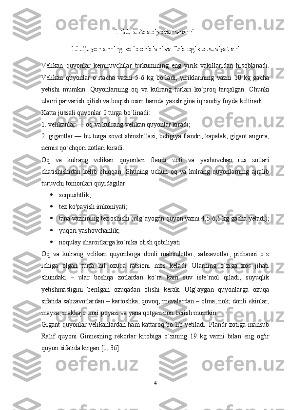                                        1 BOB. Adabiyotlar sharhi
1.1.Quyonlarning kelib chiqishi va fiziologik xususiyatlari
Velikan   quyonlar   kemiruvchilar   turkumining   eng   yirik   vakillaridan   hisoblanadi.
Velikan   quyonlar   o`rtacha   vazni   5-6   kg   bo`ladi,   yiriklarining   vazni   10   kg   gacha
yetishi   mumkin.   Quyonlarning   oq   va   kulrang   turlari   ko`proq   tarqalgan.   Chunki
ularni parvarish qilish va boqish oson hamda yaxshigina iqtisodiy foyda keltiradi.
Katta jussali quyonlar 2 turga bo`linadi:
1. velikanlar — oq va kulrang velikan quyonlar kiradi;
2. gigantlar — bu turga sovet shinshillasi, beligiya flandri, kapalak, gigant angora,
nemis qo`chqori zotlari kiradi.
Oq   va   kulrang   velikan   quyonlari   flandr   zoti   va   yashovchan   rus   zotlari
chatishishidan   kelib   chiqqan.   Shuning   uchun   oq   va   kulrang   quyonlarning   ajralib
turuvchi tomonlari quyidagilar:
 serpushtlik;
 tez ko'payish imkoniyati;
 tana vaznining tez oshishi (ulg`ayogan quyon vazni 4,5-6,5 kg gacha yetadi);
 yuqori yashovchanlik;
 noqulay sharoitlarga ko`nika olish qobiliyati.
Oq   va   kulrang   velikan   quyonlarga   donli   mahsulotlar,   sabzavotlar,   pichanni   o`z
ichiga   olgan   turfa   hil   ozuqa   ratsioni   mos   keladi.   Ularning   o`ziga   xos   jihati
shundaki   –   ular   boshqa   zotlardan   ko`ra   kam   suv   iste`mol   qiladi,   suyuqlik
yetishmasligini   berilgan   ozuqadan   olishi   kerak.   Ulg`aygan   quyonlarga   ozuqa
sifatida sabzavotlardan – kartoshka, qovoq; mevalardan – olma, nok; donli ekinlar,
maysa, makkajo`xori poyasi va yana qotgan non berish mumkin.
Gigant quyonlar velikanlardan ham kattaroq bo`lib yetiladi. Flandr zotiga mansub
Ralif   quyoni   Ginnesning   rekorlar   kitobiga   o`zining   19   kg   vazni   bilan   eng   og'ir
quyon sifatida kirgan [1, 36].
4 