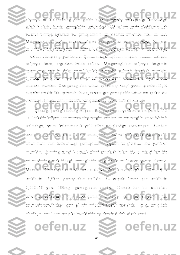 o`ynaydi   va   kislorodning   gemoglobin   bilan   kimyoviy   reaksiyasiga   kirishuviga
sabab   bo`ladi,   bunda   gemoglobin   tarkibidagi   ikki   valent   temir   oksidlanib   uch
valentli   temirga   aylanadi   va   gemoglobin   bilan   kislorod   birikmasi   hosil   bo`ladi.
Metgemoglobin turg`un birikma, to`qima kapilyarlarida parchalanmaydi. Natijada
to`qima va hujayralar yetarli miqdorda kislorod ololmaydi va organizmda anoksiya
–   kislorod   tanqisligi   yuz   beradi.   Qonda   metgemoglobin   miqdori   haddan   tashqari
ko`payib   ketsa,   organizm   halok   bo`ladi.   Metgemoglobin   ko`payib   ketganda
organizmga   metilin   sinka   (metil   ko`ki)   eritmasini   yuborib   davolash   mumkin.
Qondagi gemoglobinning hosil qilgan turli birikmalarini spektral analiz yordamida
aniqlash   mumkin.   Oksigemoglobin   uchun   spektrning   sarig`-yashil   qismlari   D,   E
nuqtalar orasida ikki qaramtir chiziq, qaytarilgan gemoglobin uchun esa spektr shu
qismdagi D nuqta tomonida bitta keng qaramtir chiziq bo`lishi xosdir 
Qondagi  gemoglobinning  miqdori   Sali   gemometri  yordamida aniqlanadi.  Bu
usul tekshiriladigan qon eritmasining rangini standart eritma rangi bilan solishtirib
ko`rishga,   ya`ni   kalorimetrik   yo`l   bilan   aniqlashga   asoslangan.   Bundan
tashqari,   qonning   kislorod   sig`imini,   rang   ko`rsatkichini   aniqlash   yo`li
bilan   ham   qon   tarkibidagi   gemoglobin   miqdori   to`g`risida   fikr   yuritish
mumkin.   Qonning   rangi   ko`rsatkichini   aniqlash   bilan   biz   qondagi   har   bir
eritrotsitning   tarkibidagi   gemoglobin   to`g`risida   muloxaza   yurita   olamiz.
Masalan:   1mm 3
  qonda   5mln   eritrotsit   bor   deb   faraz   qilaylik.   100ml.   qon
tarkibida   16,67gr.   gemoglobin   bo`lsin.   Bu   vaqtda   1mm 3
  qon   tarkibida
0,000166   yoki   166mg.   gemoglobin   bo`ladi.   Demak   har   bir   eritrotsit
tarkibida   166/5mln=33mg   gemoglobin   bor.   33mg.   gemoglobin,   ya`ni   bitta
eritrotsit   tarkibidagi   gemoglobin   miqdori   shartli   ravishda   1gr.ga   teng   deb
olinib, normal qon rang ko`rsatkichining darajasi  deb xisoblanadi. 
40 