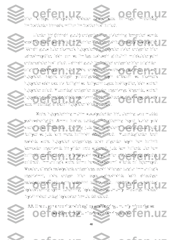 bilan   ko`paya   boshlaydilar.   Nisbatan   uncha   katta   bo`lmagan   miqdordagi
limfotsitlardan bir necha million limfotsitlar hosil bo`ladi. 
            Ulardan   biri   (birinchi   guruh)   antigenlar   bilan   o`zlarining   fermentlari   xamda
spesifik  omillari   yordamida  limfokoinlar  kurashga  tushib,  parchalay  boshlaydilar.
Ikkinchi   gurux-bular   plazmatik   hujayralar.   Bu   hujayralar   o`zlari   antigenlar   bilan
uchrashmaydilar,   lekin   qon   va   limfaga   tushuvchi   globulinli   molekulalar-ya`ni
antitanachalar hosil qiladi. Uchinchi guruh limfotsitlari antigenlar bilan to`g`ridan-
to`g`ri   kurashmaydilar.   Bular   o`sha   antigenlarni   xotirasida   saqlanib   qoluvchi
hujayralar.   Begona   antigen   yo`qotilganidan   keyin   effektorli   va   plazmatik
hujayralar sekin-asta o`z faolligini va faoliyatini tugata boshlaydilar, lekin xotirali
hujayralar   qoladi.   Yuqoridagi   antigenlar   qaytadan   organizmga   kirganida,   xotirali
hujayralar qisqa muddat ichida organizmni haddan tashqari kuchli himoya qiluvchi
katta miqdordagi effektorli hujayralar ishlab chiqaradi.
                Xotira   hujayralarining   muhim   xususiyatlaridan   biri,  ularning  uzoq   muddat
yashovchanligidir.   Ammo   boshqa   turdagi   limfotsitlarning   hayoti   kunlar   yoki
soatlar   bilan   o`lchanadi.   Ularning   juda   tez   parchalanib   ketishiga,   juda   jadal
faoliyati   va   juda   ko`p   marta   bo`linishi   sabab   bo`ladi.     Yuqoridagilardan   farqli
ravishda   xotira   hujayralari   antigenlarga   ta`sir   qilgandan   keyin   ham   bo`linib
ketmasdan   organizmda   bir   yildan   ortiq   saqlanadi,   juda   kam   hollarda   ular   ham
bo`linishi mumkin, lekin o`z funksiyasini irsiy yo`l bilan o`zidan keyingi avlodiga
qoldiradi.   Immunologik   xotira   doimo   ham   musbat   omil   sifatida   rol   bajarmaydi.
Masalan, allergik reaksiyalarda antigenlarga qarshi ishlangan turg`un immunologik
organizimni,   o`sha   antigen   bilan   qayta   uchrashishida   kelib   chiqadigan
reaksiyalarning   juda   og`ir   kechishini   ta`min   etadi.   Periferik   qon   tarkibidagi
leykotsitlarning   ayrim   turlarining,   leykotsitlarning   umumiy   miqdoriga   nisbatan
foyizli nisbati undagi leykotsitar formula deb ataladi.
3.3. Ona quyonlar qoni tarkibidagi leykotsitlarning umumiy miqdoriga va
leykogrammaga turli oziqlantirishning ta`siri
48 