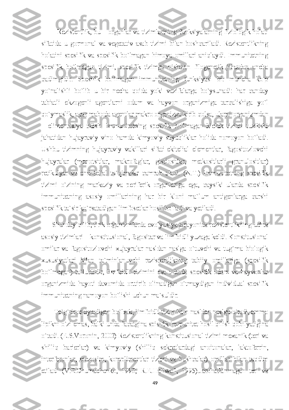               Rezistentlik, bu – organlar va tizimlarining funksiyalarning fiziologik holati
sifatida   u   gormonal   va   vegetativ   asab   tizimi   bilan   boshqariladi.   Rezistentlikning
holatini  spesifik  va  spesifik  bo`lmagan  himoya  omillari   aniqlaydi. Immunitetning
spesifik   bo`lmagan   tizimi,   spesifik   tizimga   nisbatan   filogenetik   jihatdan   ancha
qadimgidir.   Spesifik   bo`lmagan   immunitetning   funksiyasi   bir   muncha   ko`p
yo`nalishli   bo`lib   u   bir   necha   qoida   yoki   vazifalarga   bo`ysunadi:   har   qanday
tabiatli   ekzogenli   agentlarni   odam   va   hayvon   organizmiga   tarqalishiga   yo`l
qo`ymaslik, agar maboda agentlar makro organizga kirib qolsa, ularni organizmdan
–   elimentasiya   qilish.   Immunitetning   spesifik   bo`lmagan   kichik   tizimi   tuzilishi
jahatidan   hujayraviy   vino   hamda   kimyoviy   suyuqliklar   holida   nomoyon   bo`ladi.
Ushbu   tizimning   hujayraviy   vakillari   sifati-ekitelial   elementlar,   fagositozlovchi
hujayralar   (monotsitlar,   makrofaglar,   gistiositlar,   metkositlarli   granulositlar)
retikulyar   va   endotelial   to`qimalar   qamrab   oladi.   (N.T.)   Immunitetning   spesifik
tizimi   o`zining   markaziy   va   periferik   organlariga   ega,   qaysiki   ularda   spesifik
immunitetning   asosiy   omillarining   har   bir   kloni   ma`lum   antigenlarga   qarshi
spesifik ta`sir ko`rsatadigan limfosetlar hosil bo`ladi va yetiladi. 
       Shunday qilib, tirik organizmlarda evolyusiya jarayonida rezistentlikning uchta
asosiy tizimlari – konstitusional, fagositar va limfoidli yuzaga keldi. Konstitusional
omilar   va   fagositozlovchi   xujayralar   nasldan-naslga   o`tuvchi   va   tug`ma   biologik
xususiyatlari   bilan   ta`minlanuvchi   rezistentlikning   tabiiy   omillariga   (spesifik
bo`lmagan)   ta`luqlidir,   limfoidli   tizimini   esa   odatda   spesifik   odam   va   hayvonlar
organizmida   hayoti   davomida   orttirib   olinadigan   o`tmaydigan   individual   spesifik
immunitetning namoyon bo`lishi uchun ma`suldir.
        To`g`riroq aytadigan bo`lsak, limfoidli tizim ham nasldan naslga o`tadi, ammo
lipikni o`zi emas, balki unda faqatgina spisifik immunitet hosil qilish qobilyatigina
o`tadi. (E.S.Voronin, 2002) Rezistentlikning konstitusional tizimi mexanik (teri va
shilliq   barierlar)   va   kimyoviy   (shilliq   sekretlardagi   anoitonalar,   laktoferrin,
interferonlar,   mezosim,   komplimentlar   tizimi   va   boshqalar)   omillar   bilan   taqdim
etiladi   (V.E.Chumachenko,   1990;   R.E.Hallwell,   1995).Jarohatlanmagan   teri   va
49 