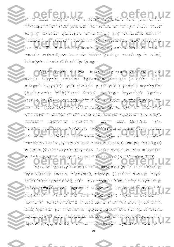 shilliq   parda   faqatgina   mexanik   qalqon   bo`lmasdan,   balki   juda   ko`plab
mikroorganizmlar nisbatan yana sterillovchi samara ham nomoyon qiladi. Teri, ter
va   yog`   bezlaridan   ajraladigan,   hamda   teridagi   yog`   kislotalarida   saqlovchi
moddalar bilan moddalarni biriktirib olib bakterisidlik ta`sir ko`rsatish qobiliyatiga
ham egadir. Shilliq pardalarning sekretlarida doimiy ravishda bakterisidli moda –
mezosim   saqlanadi,   va   bu   moda   kokklar   guruhiga   mansub   ayrim   turdagi
bakteriyalarni mezis qilish qobiliyatiga ega.
              Fagositarli   tizim.   Fagosioz   –   endositozning   maxsus   shakli   bo`lib,   unda
eukariot   hujayralar   tomonidan   fagosomlarda   jamlangan   (mikroblar,   o`lgan
endogenli   hujayralar)     yirik   qismlarini   yutadi   yoki   keyinchalik   xazmlaydilar
(fagolazasomlar   ichida).Yuqori   darajada   rivojlangan   hayvonlarda   fagositoz
spesifik   bo`lgan   hujayralarda   (nitrofillar   va   makrofaglarda)   qaysiki   bitta
boshlovchi   (predshestvennik)   kelib   chiqadigan,   odam   va   hayvonlarni   organizmga
kirib qolgan mikroorganizmlarni ular eski jarohatlangan xujayralarni yoki xujayra
qobiqlarini   organizmlar   o`zlashtirilishi   ta`min   etadi.   (A.D.Ada,   1961;
Ye.S.Voronin,   2002;   R.M.Xashov,   1995).Makrofaglar   organizmning   barcha
qismlarida:   -   biriktiruvchi   to`qimalarda   va   mayda   qon   tomirlarining   bazalli
membranasi atrofida, ayniqsa ular katta miqdorda o`pkada (aliveolyar makrofaglar)
va jigarda (Kupfer hujayralari) joylashadi. Bundan tashqari ular taloq seliusoidlari
va limfa tugunlarini medulyarli sinuslarini ko`plab oladi (N.T.Vinnekov, 2003).
            Fagositozning asosiy bosqichlari bo`lib, xemotaksis (yallig`lanish o`chog`iga
leykotsitlarning   bevosita   migrasiyasi),   adgeziya   (fagositlar   yuzasiga   mayda
bo`lakchalarning   yopishishi),   sekin   –  asta   mayda  bo`lakchalarning  hujayra   ichiga
botishi   natijasida   avval   fagosomlar   so`ngra   esa   fagolizosomlar   shakllanishi
(fagosomlarni   lizisomlar   bilan   qo`shilishidan   keyin)   mayda   bo`lakchalarning
hazmlanishi   va   «chiqindilarni»   chiqarib   tashlanishlar   hisoblanadi   (E.S.Voronin,
2002).Agar   sochilgan   mikroblar   va   hujayralar   fagosomlarda   sitolizga   uchrasa   bu
paytda   fagositoz   «tamomlangan»   deb   ataladi.   Juda   ko`pchilik   bakteriyalar   uchun
fagositning xujayra ichidagi muhit xavfli emas va ularni u yerda lizisi kuzatilgan –
50 