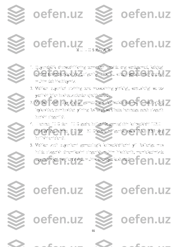                                              
X U L O S A L A R
1. Quyonchilik   chorvachilikning   tarmoqlari   orasida   eng   sеrdaromad,   kеlajagi
porloq   tarmoqlaridan   biri   bo`lganligi   bois,   bu   sohani   yanada   rivojlantirish
muhim deb hisoblaymiz.
2. Velikan   quyonlari   o`zining   tana   massasining   yirikligi,   serpushtligi   va   tez
yetilishi bilan boshqa zotlardan ajralib turadi.
3. Velikan   zotli   quyonlarda   gematologik   ko`rsatkichlari   ya`ni   eritrositlar,
leykositlar, trombositlar  yilning fasllariga va albatta haroratga qarab o`zgarib
borishi o`rganildi.
4.   Harorat -10 C dan +10 C gacha bo`lganda gemoglobin ko`rsatkichi   103.0   ±
3.56   g/l   ga,   harorat   +10   dan   +30   C   gacha   bo`lganida   esa   112.0   ±   3.52   teng
bo`lishi aniqlandi.
5. Velikan   zotli   quyonlarni   gematologik   ko`rsatkichlarini   yil   fasllariga   mos
holda   o`zgarish   dinamikasini   o`rganish   muhim   hisoblanib,   mamlakatimizda
quyonchilikni rivojlantirishda muhim ahamiyat kasb etadi. 
55 