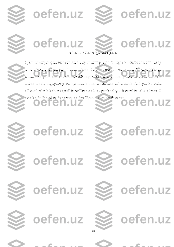 Ishlab chiqarishga tavsiyalar
Qishloq xo`jaligida velikan zotli quyonlarning gemotologik ko’rsatkichlarini fasliy
dinamikasini   o’rgangan   holda   ularni   turli   infeksion   va   yuqumli   kasalliklarga
chidamliligini   oshirish,   immunitetining   spesifik   tizimining   past   darajada   bo`lishi
oldini   olish,   hujayraviy   va   gumoralli   immunitetlarni   to`la   qonli   faoliyat   ko`rsata
olishini ta`minlash maqsadida velikan zotli quyonlarni yil davomida to`la qimmatli
oziqlantirilishini va haroratni optimalligini  ta`minlash zarur.
56 
