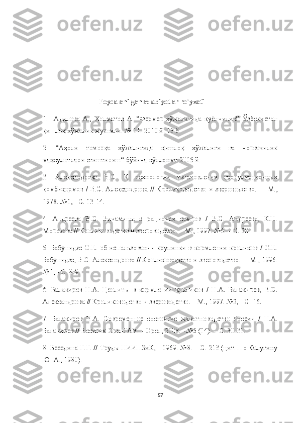                                   
                                 Foydalanilgan adabiyotlar ro`yxati
1.     Адилова   А.,   Холматов   А.   “Фермер   хўжалигида   қуёнчилик”   Ўзбекистон
қишлоқ хўжалик журнали. № 11. 2010 й. 13 б. 
2.   “Аҳоли   томорқа   хўжалигида   қишлоқ   хўжалиги   ва   чорвачилик
маҳсулотлари етиштириш“ бўйича қўлланма 2015 й. 
3.   Александрова   В.С.   К   технологии   изготовления   гранулированных
комбикормов   /   В.С.   Александрова   //   Кролиководство   и  звероводство.     –   М.,
1978. №1, - С. 13-14.
4.   Андреева   В.С.   Вииамины   в   рационах   самцов   /   В.С.   Андреева,   К.Н.
Морозова // Кролиководство и звероводство. – М., 1997. №6. – С. 20.
5.   Бабунидзе   О.Е.   об   использовании   крупинки   в   кормлении   кроликов   /   О.Е.
Бабунидзе, В.С. Александрова // Кролиководство и звероводство.  – М., 1996.
№1, - С. 8-9.
6.   Балакирев   Н.А.   Цеолиты   в   кормлении   кроликов   /   Н.А.   Балакирев,   В.С.
Александрова // Кролиководство и звероводство.  –М., 1997. №2, - С. 16.
7.   Балакирев   Н.А.   Современное   состояние   животноводство   России   /   Н.А.
Балакирев // Вестник ОрелГАУ. – Орел, 2008. - №5 (14). – С. 30-31.
8. Беседина Г.Г. // Труды НИИПЗиК, - 1969. №8. – С. 213 (цит. По Калугину
Ю. А., 1980).
57 