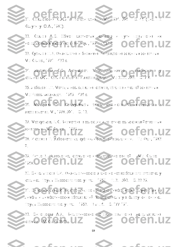 21.   Ковалевский   К.Ж.Л   //   Ветеринария.   –   М.:   1974.   №6   –   С.   46   (цис.   По
Калугину Ю.А., 1980).
22.   Козлов   А.С.   Обмен   азотистых   веществ   и   пути   повышения   их
использования у кроликов– Бишкул, 1991. – 453 с.
23. Курилов Н.В. Физиология и биохимия пищеварения жвачных животных -
М.: Колос., 1971 – 432 с.
24.   Лактионов   К.С.   Активност.   Микроорганизмов   –   симбионтов   у
кроликовЖ-л. Кролиководство и звероводство. – М.: 2000. №3. – С. 7-8.
25. Лебедев П.Т. Методы исследования кормов, органов и тканей животных  -
М.: Россельхозиздат. – 1969 – 476 с.
26.   Макарова   Г.В.   Стимуляторы   роста   кроликов.   Кролиководство   и
звероводство. М., 1978. №1. – С. 12.
27. Меркурьева Е.К. Биометрия в селекции и генетике сельскохозяйственных
животных - М.: Колос. – 1970.
28.  Икромов   Т.   Ўзбекистонда   қуёнчиликнинг   ривожланиши.  -   Т.:   Фан,  1983
й.  
29.   Ритце   В.   Разведение,   кормление   и   содержание   свиней     -   М.:   Колос.   –
1968.
30. Синельноков Е.И. Физиологическое  значение  червеобразного  отростка у
кролика.  Труды Одесского госс. ун-та. – 1950. – Т. 3. - №2. – С. 33-39.
31.   Синельников   Е.И.   Бактерицидное   действие   лимфоцитов,   полученных   из
лимфы   и   лимфатических   образований   ва   бактериальную   флору   кишечника.
Труды Одесского гос. ун-та. – 1953. – Вып. 6. – С. 177-191.
32.   Синещеков   А.Д.   Биологические   основы   повышения   использования
кормов  – М.Колос.1965.
59 