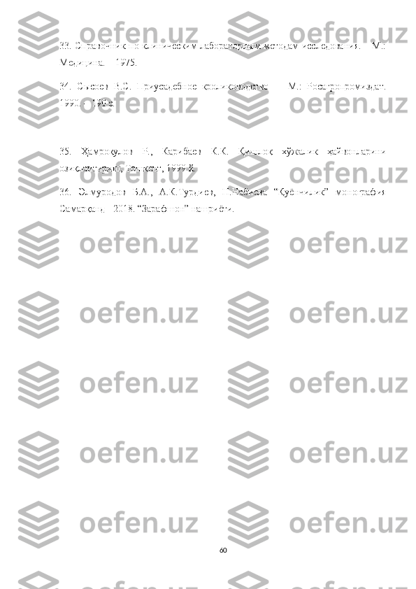 33. Справочник по клиническим лабораторным методам исследования. – М.:
Медицина. – 1975.
34.   Сысоев   В.С.   Приусадебное   кролиководство     -   М.:   Росагропромиздат.
1990. – 190 с.
35.   Ҳамроқулов   Р.,   Карибаев   К.К.   Қишлоқ   хўжалик   ҳайвонларини
озиқлантириш, Тошкент, 1999 й. 
36.   Элмуродов   Б.А.,   А.К.Турдиев,   Н.Набиева   “Қуёнчилик”   монография
Самарқанд - 2018. “Зарафшон” нашриёти.
60 