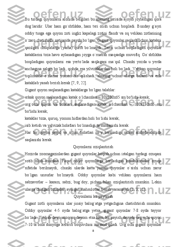 Bu turdagi quyonlarni alohida belgilari bu ularning terisida ajoyib joylashgan qora
dog`laridir.   Ular   ham   go`shtlikka,   ham   teri   olish   uchun   boqiladi.   Bunday   g`ayri
oddiy tusga ega quyon zoti ingliz kapalagi zotini flandr va oq velikan zotlarining
o`zaro chatishishi natijasida paydo bo`lgan. Gigant quyonlar saqlash uchun katakni
qazilgan   chuqurlarga   (yama)   qurib   bo`lmaydi.   Terisi   uchun  boqiladigan   quyonlar
kataklarini toza havo aylanadigan joyga o`rnatish maqsadga muvofiq. Go`shtlikka
boqiladigan   quyonlarni   esa   yerto`lada   saqlagani   ma`qul.   Chunki   yozda   u   yerda
anchagina salqin bo`ladi, qishda esa yilvizaklardan holi bo`ladi. Velikan quyonlar
tiqilinchda   o`zlarini   yomon   his   qilishadi,   shuning   uchun   ularga   baland   va   enli
kataklab yasab berish kerak [7, 9, 22].
Gigant quyon saqlanadigan kataklarga bo`lgan talablar:
erkak quyon saqlanadigan katak o`lchamlari – 80x100x65 sm bo'lishi kerak;
urg`ochi   quyon   va   bolalari   saqlanadigan   katak   o`lchamlari   –   100x150x65   sm
bo'lishi kerak;
kataklar toza, quruq, yomon hidlardan holi bo`lishi kerak;
isib ketish va yelvizak holatlari bo`lmasligi ta`minlanishi kerak.
Har   bir   quyon   janjal   va   o`lim   holatlari   ro`y   bermasligi   uchun   alohida-alohida
saqlanishi kerak.
Quyonlarni oziqlantirish
Hozirda zoomagazinlardan gigant quyonlar boqish uchun istalgan turdagi ozuqani
sotib   olish   mumkin.   Faqat   oddiy   quyonlarga   beriladigan   kombikormlar   ozuqa
sifatida   berilmaydi,   chunki   ularda   katta   jussali   quyonlar   o`sishi   uchun   zarur
bo`lgan   unsurlar   bo`lmaydi.   Oddiy   quyonlar   kabi   velikan   quyonlarni   ham
sabzavotlar   –   karam,   sabzi;   bug`doy,   pichan   bilan   oziqlantirish   mumkin.   Lekin
ularga chirigan ozuqalar, aynigan mahsulotlar berish yaramaydi [1, 3, 11].
Quyonlarni ko`paytirish
Gigant   zotli   quyonlarni   ular   jinsiy   balog`atga   yetgachgina   chatishtirish   mumkin.
Oddiy   quyonlar   4-5   oyda   balog`atga   yetsa,   gigant   quyonlar   7-8   oyda   tayyor
bo`ladi. Yitilish davri uzoqroq davom etsa ham, ko`payish davrida urg`ochi quyon
7-10 ta bola dunyoga keltirib boquvchini xursand qiladi. Urg`ochi gigant quyonlar
8 