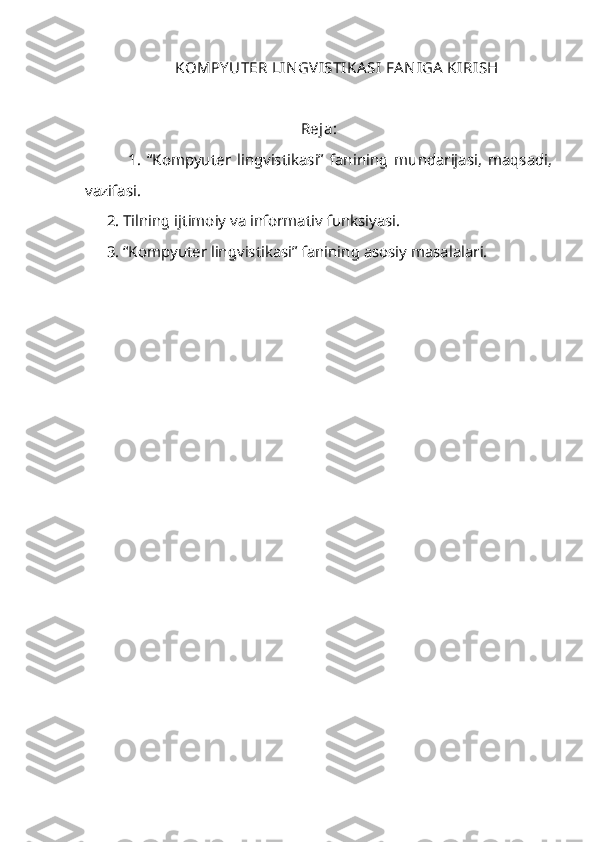 KOMPY UTER LIN GV ISTIKASI  FA N IGA  KIRISH
Reja:  
              1.   “Kompyuter   lingvistikasi”   fanining   mundarijasi,   maqsadi,
vazifasi.
2. Tilning ijtimoiy va informativ funksiyasi.
3. “Kompyuter lingvistikasi” fanining asosiy masalalari.
        
  