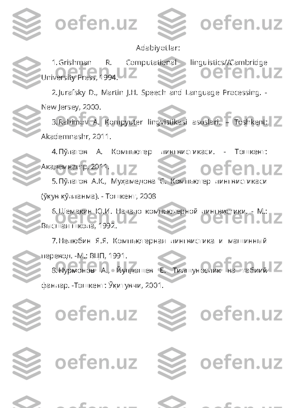 Adabiy ot lar:
1. Grishman   R.   Computational   linguistics//Cambridge
University Press, 1994.
2. Jurafsky   D.,   Martin   J.H.   Speech   and   Language   Processing.   -
New Jersey, 2000.
3. Rahimov   A.   Kompyuter   lingvistikasi   asoslari .   –   Toshkent :
Akademnashr ,  2011 .
4. Пўлатов   А.   Компьютер   лингвистикаси.   -   Тошкент:
Академнашр, 2011.
5. П ў латов   А.К.,   Муҳамедова   С.   Компьютер   лингвистикаси
(ўқув қўлланма). -   Тошкент, 2008
6. Шемакин   Ю.И.   Начало   компьютерной   лингвистики.   -   М.:
Высшая школа, 1992.
7. Нелюбин   Я.Я.   Компьютерная   лингвистика   и   машинный
перевод. -М.: ВЦП, 1991.
8. Нурмонов   А.,   Йулдошев   Б.   Тилшунослик   ва   табиий
фанлар. -Тошкент:  Ўқ итувчи, 2001. 