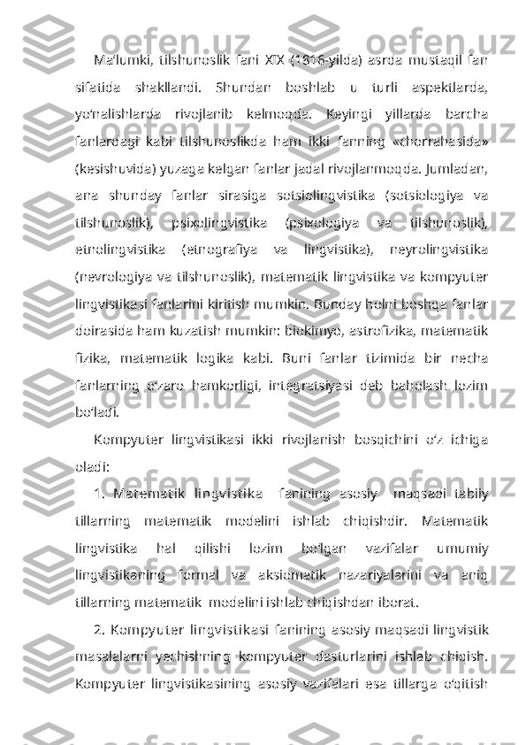 Ma’lumki,   tilshunoslik   fani   XIX   (1816-yilda)   asrda   mustaqil   fan
sifatida   shakllandi.   Shundan   boshlab   u   turli   aspektlarda,
yo‘nalishlarda   rivojlanib   kelmoqda.   Keyingi   yillarda   barcha
fanlardagi   kabi   tilshunoslikda   ham   ikki   fanning   «chorrahasida»
(kesishuvida) yuzaga kelgan fanlar jadal rivojlanmoqda. Jumladan,
ana   shunday   fanlar   sirasiga   sotsiolingvistika   (sotsiologiya   va
tilshunoslik),   psixolingvistika   (psixologiya   va   tilshunoslik),
etnolingvistika   (etnografiya   va   lingvistika),   neyrolingvistika
(nevrologiya   va   tilshun oslik),   matematik   lingvistika   va   kompyuter
lingvistikasi fanlarini kiritish mumkin. Bunday holni boshqa fanlar
doirasida ham kuzatish mumkin: biokimyo, astrofizika, matematik
fizika,   matematik   logika   kabi.   Buni   fan lar   tizimida   bir   necha
fanlarning   o‘zaro   hamkorligi,   integratsiyasi   deb   baholash   lozim
bo‘ladi.
Kompyuter   lingvistikasi   ikki   rivojlanish   bosqichini   o‘z   ichiga
oladi:
1.   Mat emat ik   lingv ist ik a     fanining   asosiy     maqsadi   tabiiy
tillarning   matematik   modelini   ishlab   chiqishdir.   Matematik
lingvistika   hal   qilishi   lozim   bo‘lgan   vazifalar   umumiy
lingvistikaning   formal   va   aksiomatik   nazariyalarini   va   aniq
tillarning matematik  modelini ishlab chiqishdan iborat. 
2.   Kompy ut er   lingv ist ik asi   fanining   asosiy   maqsadi   lingvistik
masalalarni   yechishning   kompyuter   dasturlarini   ishlab   chiqish.
Kompyuter   lingvistikasining   asosiy   vazifalari   esa   tillarga   o‘qitish 