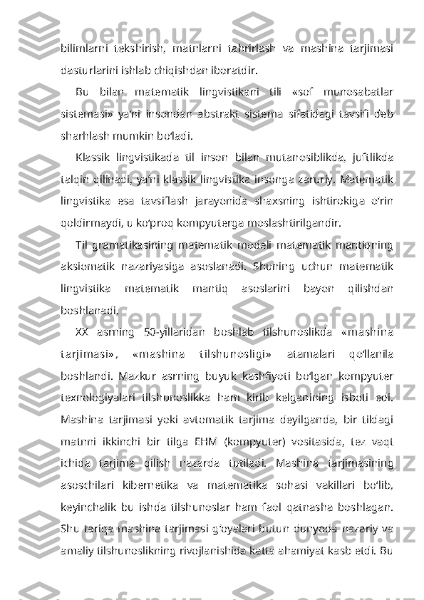 bilimlarni   tekshirish,   matnlarni   tahrirlash   va   mashina   tarjimasi
dasturlarini ishlab chiqishdan iboratdir.
Bu   bilan   matematik   lingvistikani   tili   «sof   munosabatlar
sistemasi»   ya’ni   insondan   abstrakt   sistema   sifatidagi   tavsifi   deb
sharhlash mumkin bo‘ladi.
Klassik   lingvistikada   til   inson   bilan   mutanosiblikda,   juftlikda
talqin   qilinadi,   ya’ni   klassik   lingvistika   insonga   zaruriy.   Matematik
lingvistika   esa   tavsiflash   jarayonida   shaxsning   ishtirokiga   o‘rin
qoldirmaydi, u ko‘proq kompyuterga moslashtirilgandir.
Til   gramatikasining   matematik   modeli   matematik   mantiqning
aksiomatik   nazariyasiga   asoslanadi.   Shuning   uchun   matematik
lingvistika   matematik   mantiq   asoslarini   bayon   qilishdan
boshlanadi.
XX   asrning   50-yillaridan   boshlab   tilshunoslikda   « mashina
t arjimasi» ,   « mashina   t ilshunosligi»   atamalari   qo‘llanila
boshlandi.   Mazkur   asrning   buyuk   kashfiyoti   bo‘lgan   kompyuter
texnologiyalari   tilshunoslikka   ham   kirib   kelganining   isboti   edi.
Mashina   tarjimasi   yoki   avtomatik   tarjima   deyilganda,   bir   tildagi
matnni   ikkinchi   bir   tilga   EHM   (kompyuter)   vositasida,   tez   vaqt
ichida   tarjima   qilish   nazarda   tutiladi.   Mashi na   tarjimasining
asoschilari   kibernetika   va   matematika   sohasi   vakillari   bo‘lib,
keyinchalik   bu   ishda   tilshunoslar   ham   faol   qatnasha   boshlagan.
Shu   tariqa   mashina   tarjimasi   g‘oyalari   butun   dunyoda   nazariy   va
amaliy tilshunoslikning rivojlanishida katta ahamiyat kasb etdi. Bu 