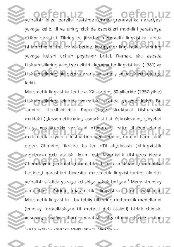 yo‘nalish   bilan   pa rallel   ravishda   formal   grammatika   nazariyasi
yuzaga   kelib,   til   va   uning   alohida   aspektlari   modelini   yaratishga
e’tibor   qaratildi.   Tilning   bu   jihatlari   matematik   lingvistika   fanida
ishlab   chiqildi,   bu,   o‘z   navbatida,   kompyuter   lingvistikasi   fanining
yuzaga   kelishi   uchun   poydevor   bo‘ldi.   Demak,   shu   asosda
tilshunoslikning yangi yo‘nalishi - kompyuter lingvistikasi (1961) va
tilshunoslikning   bir   qator   nazariy   va   amaliy   yo‘nalishlari   vujudga
keldi.
Matematik   lingvistika   fani   esa   XX   asrning   50-yillarida   (1952-yilda)
tilshu noslikning   alohida   yo‘nalishi   sifatida   yuzaga   keldi.   Bu
fanning   shakllanishida   Kopengagen   struktural   tilshunoslik
maktabi   (glossematika)ning   asoschisi   Lui   Yelmslevning   g‘oyalari
o‘ziga   xos   «turtki»   vazifasini   o‘tagan.   U   hatto   til   hodisalarini
matematik   bayonda   tushuntiradigan   fanning   nomini   ham   taklif
etgan.   Olimning   fikricha,   bu   fan   « Til   algebrasi»   (« Lingv ist ik
algebra» )   deb   atalishi   lozim   edi.   Amerikalik   tilshunos   Noam
Chomskiyning   formal   grammatika,   transformatsion   grammatika
haqidagi   qarashlari   bevosita   matematik   lingvistikaning   alohida
yo‘nalish   sifatida   yuzaga   kelishiga   sabab   bo‘lgan. 1
  Mana   shunday
qarashlar   ta’sirida   matematik   lingvistika   fani   shakllandi.
Matematik   lingvistika   -   bu   tabiiy   tillarning   matematik   modellarini
(bunday   formallashgan   til   met at il   deb   ataladi)   ishlab   chiqish,
xususan,   sun’iy   tillarni   yaratish   algoritmini   tuzish   bilan
1
 Jurafsky D., Martin J.H. Speech and Language Processing. - New Jersey, 2000. 