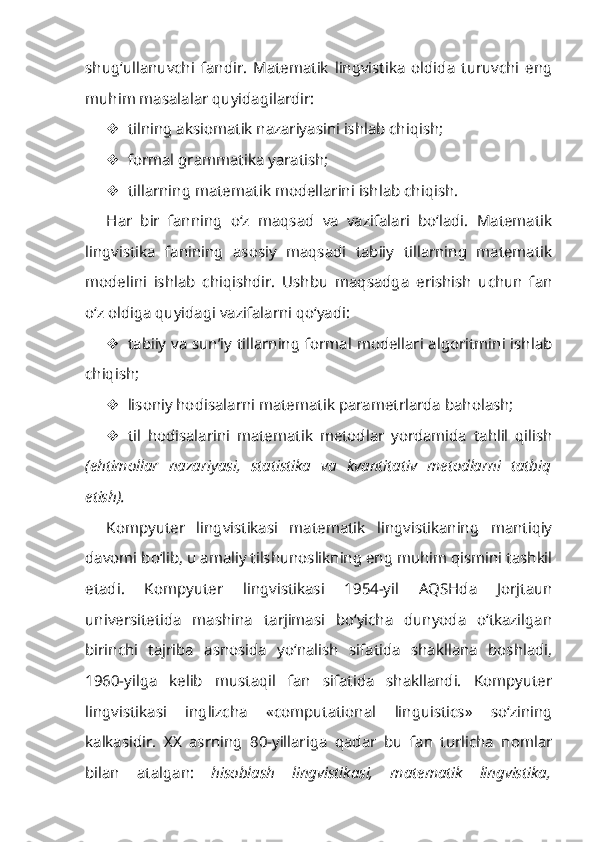 shug‘ullanuvchi   fandir.   Matematik   lingvistika   oldida   turuvchi   eng
muhim masalalar quyidagilardir:
 tilning aksiomatik nazariyasini ishlab chiqish;
 formal grammatika yaratish;
 tillarning matematik modellarini ishlab chiqish.
Har   bir   fanning   o‘z   maqsad   va   vazifalari   bo‘ladi.   Matematik
lingvistika   fanining   asosiy   maqsadi   tabiiy   tillarning   matematik
modelini   ishlab   chiqishdir.   Ushbu   maqsadga   erishish   uchun   fan
o‘z oldiga quyidagi vazifalarni qo‘yadi:
 tabiiy va sun’iy tillarning formal modellari algoritmini ishlab
chiqish;
 lisoniy hodisalarni matematik parametrlarda baholash;
 til   hodisalarini   matematik   metodlar   yordamida   tahlil   qilish
(ehtimollar   nazariyasi,   statistika   va   kvantitativ   metodlarni   tatbiq
etish).
Kompyuter   lingvistikasi   matematik   lingvistikaning   mantiqiy
davomi bo‘lib, u amaliy tilshunoslikning eng muhim qismini tashkil
etadi.   Komp yuter   lingvistikasi   1954-yil   AQSHda   Jorjtaun
universitetida   mashina   tarjimasi   bo‘yicha   dunyoda   o‘tkazilgan
birinchi   tajriba   asnosida   yo‘nalish   sifatida   shakllana   boshladi,
1960-yilga   kelib   mustaqil   fan   sifatida   shakllandi.   Kompyuter
lingvistikasi   inglizcha   «computational   linguistics»   so‘zining
kalkasidir.   XX   asrning   80-yillariga   qadar   bu   fan   turlicha   nomlar
bilan   atalgan:   hisoblash   lingvistikasi,   matematik   lingvistika, 