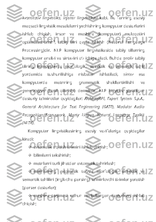 kvantitativ   lingvistika,   injener   lingvistikasi   kabi.   Bu   fanning   asosiy
maqsadi lingvistik masalalarni yechishning kompyuter dasturlarini
ishlab   chiqish,   inson   va   mashina   (komp yuter)   muloqotini
optimallashtirish 5
,   tabiiy   tilni   qayta   ishlash   (Nat ural   Lan guage
Processing)dir.   NLP   kompyuter   lingvistikasida   tabiiy   tillarning
komp yuter analizi va  sintezini  o‘z  ichiga  oladi.  Buhda   analiz   tabiiy
tilning   kompyuterda   morfologik,   sintaktik   va   semantik   tahlil
yordamida   tushunilishiga   nisbatan   ishlatiladi,   sintez   esa
kompyuterda   matnning   grammatik   shakllantirilishi   va
generatsiyasi   (hosil   qilinishi)   demakdir.   NLP   bo‘yicha   yaratilgan
dasturiy   ta’minotlar   quyidagilar:   AlchemyAPI,   Expert   System   S.p.A.,
General   Architecture   for   Text   Engineering   (GATE),   Modular   Audio
Recog nition   Framework,   Monty   Lingua,   Natural   Language   Toolkit
(NLTK).
Kompyuter   lingvistikasining   asosiy   vazifalariga   quyidagilar
kiradi:
 avtomatik o‘qitish tizimini ishlab chiqish;
 bilimlarni tekshirish;
 matnlarni turli jihatdan avtomatik tahrirlash;
 matnlarning   avtomatik   tarzda   morfologik,   sintaktik   va
semantik tahlilini (inglizcha   parsing)   ta’minlovchi tizimlar yaratish
(parser  dasturlar);
 mashina   tarjimasi   uchun   mo‘ljallangan   dasturlarni   ishlab
chiqish; 